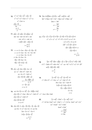 (
10. x + a = a + x − a a − 1
      2     2
                               )
                               2
                                        (      )         16.   (m + 4 x)(3m + x) = (2 x − m)                            2
                                                                                                                            + m (15x − m)
    x 2 + a 2 = a 2 + 2ax + x 2 − a 2 + a                      3m + 13mx + 4 x = 4 x − 4mx + m2 + 15mx − m2
                                                                    2                        2          2


             a = 2ax + a
               2
                                                                                         2mx = − 3m2
      a (a − 1)                                                                                       3m2
                   =x                                                                            x= −
           2a                                                                                         2m
            a −1                                                                                      3m
                 =x                                                                              x= −
              2                                                                                        2

11. m (n − x) − m (n − 1) = m (mx − a )
      mn − mx − mn + m = m2 x − am                                  (        )       (           )          (
                                                         17. a a − x − a a + 1 − b b − x − b 1 − b + a 1 + a = 0
                                                              2           2              2                   2
                                                                                                                        ) (                  ) (              )
              − mx − m2 x = − am − m                                a 3 − a 2 x − a 3 − a 2 − b3 + b2 x − b + b 3 + a + a 2 = 0
              − xm (1 + m) = − m (a + 1)                                                                                            − a 2 x + b2 x − b + a = 0

                                   x=
                                        a+1                                                                                         x (b 2 − a 2 ) − (b − a ) = 0
                                        m+ 1
                                                                                                                                         x (b − a )(a + b) = b − a
12.    x − a + 2 = 2ax − 3 (a + x ) − 2 (a − 5)                                                                                                       x (a + b) = 1
       x − a + 2 = 2ax − 3a − 3x − 2a + 10                                                                                                                              1
                                                                                                                                                                  x=
           x − a = 2ax − 5a − 3x + 8                                                                                                                                   a+b
      x + 4a − 8 = 2ax − 3x
       4 (a − 2) = 2ax − 4 x
       4 (a − 2) = 2 x (a − 2)                           18.                 (ax − b) = (bx − a)(a − x) − x (b − a ) + a
                                                                                         2                                               2            2       2
                                                                                                                                                                  + b (1 − 2b)

                   2= x                                        a x − 2abx + b = abx + bx − a − ax − bx + a x + a 2 + b − 2b2
                                                                2       2                2                          2           2                 2       2   2


                                                                            ax (1 − 3b) = b (1 − 3b)
13. a ( x − a ) − 2bx = b (b − 2a − x )                                                           b
                                                                                          x=
      ax − a 2 − 2bx = b 2 − 2ab − bx                                                             a
              ax − bx = b2 − 2ab + a 2
              x (a − b) = (b − a )(b − a )                                                (x + b) − (x − a ) − (a + b)
                                                                                                      2                         2             2
                                                                                                                                                  =0
                                                         19.

                          x= −
                               (a − b)(b − a)                  x + 2bx + b − x + 2ax − a − a − 2ab − b = 0
                                                                2                2       2                      2           2                2

                                            a−b                                                       2bx + 2ax − 2a 2 − 2ab = 0
                          x = − (b − a )                                                                2 x (b + a ) − 2a (a + b) = 0
                          x= a−b
                                                                                                                        2 ( x − a )(a + b) = 0

14. ax + bx = ( x + a − b) − (x − 2b)( x + 2a)
                                    2                                                                                                            2 x = 2a
                                                                                                                                                      x=a
      x (a + b) = x 2 + 2ax − 2bx + a 2 − 2ab + b2 − x 2 − 2ax + 2bx + 4ab
      x (a + b) = a 2 + 2ab + b2
      x (a + b) = (a + b)
                               2
                                                         20.                             (x + m)        3
                                                                                                            − 12m3 = − ( x − m) + 2 x 3
                                                                                                                                                  3



               x= a+b                                          x 3 + 3x 2 m + 3xm2 + m3 − 12m3 = − x 3 + 3x 2 m − 3xm2 + m3 + 2 x 3
                                                                                     2 x 3 + 6 xm2 − 2 x 3 = 12m3
       (      )            (        ) (
15. x a + b − 3 − a a − 2 = 2 x − 1 − x a − b      ) (   )                                                      6 xm2 = 12m3
       ax + bx − 3 − a 2 + 2a = 2 x − 2 − ax + bx
                                                                                                                                12m3
                        2ax − 2 x = a 2 − 2a + 1                                                                            x=
                                                                                                                                 6m2
                        2 x (a − 1) = (a − 1)                                                                               x = 2m
                                                   2


                                            a−1
                                    x=
                                             2
 
