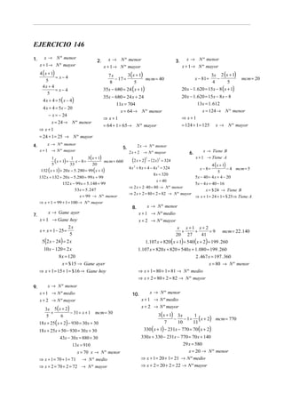 EJERCICIO 146
1.      x → N º menor                               x → N º menor                                         x → N º menor
                                             2.                                                    3.
     x + 1→ N º mayor                             x + 1→ N º mayor                                      x + 1→ N º mayor
     4 ( x + 1)                                     7x        3 ( x + 1)                                                    3x 2 (x + 1)
                = x− 4                                 − 17 =            mcm = 40                                x − 81 =     −             mcm = 20
          5                                         8              5                                                        4      5
       4x + 4
                = x− 4                            35x − 680 = 24 ( x + 1)                               20 x − 1. 620 = 15x − 8 (x + 1)
           5
                                                  35x − 680 = 24 x + 24                                 20 x − 1. 620 = 15x − 8 x − 8
       4 x + 4 = 5 ( x − 4)
                                                         11x = 704                                                13x = 1. 612
       4 x + 4 = 5x − 20
                                                           x = 64 → N º menor                                        x = 124 → N º menor
          − x = − 24
                                                  ⇒ x+1                                                 ⇒ x+1
            x = 24 → N º menor
                                                  = 64 + 1 = 65→ N º mayor                              = 124 + 1 = 125       x → N º mayor
     ⇒ x+1
     = 24 + 1 = 25 → N º mayor
4.        x → N º menor                                                  2 x → N º menor
                                                             5.
     x + 1 → N º mayor                                            2 x + 2 → N º mayor                                 x → Tiene B
                                                                                                            6.
                                  3( x + 1)                                                                      x + 1 → Tiene A
            1
              (x + 1) + 33 x − 8 = 20 mcm = 660
                        1
                                                                    (2 x + 2)2
                                                                                 − ( 2 x ) = 324
                                                                                        2

            5                                                                                                               4 ( x + 1)
                                                                  4 x 2 + 8 x + 4 − 4 x 2 = 324
      132 ( x + 1) + 20x − 5. 280 = 99 (x + 1)                                                                     x − 8=
                                                                                                                               5
                                                                                                                                     − 4 mcm = 5
                                                                                    8 x = 320
     132 x + 132 + 20x − 5.280 = 99 x + 99                                                                       5x − 40 = 4 x + 4 − 20
                                                                                    x = 40
                   152 x − 99 x = 5.148 + 99                                                                     5x − 4 x = 40 − 16
                                                                  ⇒ 2 x = 2 ⋅ 40 = 80 → N º menor
                              53x = 5. 247                                                                            x = $ 24 → Tiene B
                                                                  ⇒ 2 x + 2 = 80 + 2 = 82 → N º mayor
                                x = 99 → N º menor                                                               ⇒ x + 1 = 24 + 1 = $ 25 ⇒ Tiene A
     ⇒ x + 1 = 99 + 1 = 100 → N º mayor
                                                                    8.        x → N º menor
          x → Gane ayer                                                  x + 1 → N º medio
7.
     x + 1 → Gane hoy                                                    x + 2 → N º mayor
                         2x                                                                         x x+1 x+ 2
     x + x + 1− 25 =                                                                                 +   +     =9                  mcm = 22 .140
                          5                                                                        20 27   41
      5(2 x − 24) = 2 x                                                      1.107 x + 820 ( x + 1) + 540 ( x + 2) = 199 . 260
       10 x − 120 = 2 x                                                  1.107 x + 820 x + 820 + 540 x + 1. 080 = 199 . 260
               8x = 120                                                                                  2 . 467 x = 197 . 360
                 x = $ 15 → Gane ayer                                                                            x = 80 → N º menor
     ⇒ x + 1 = 15 + 1 = $ 16 → Gane hoy                                  ⇒ x + 1 = 80 + 1 = 81 → N º medio
                                                                         ⇒ x + 2 = 80 + 2 = 82 → N º mayor
9.        x → N º menor
     x + 1 → N º medio                                              10.           x → N º menor
     x + 2 → N º mayor                                                     x + 1 → N º medio

        3x 5 ( x + 2 )
                                                                           x + 2 → N º mayor
                                                                                       3( x + 1) 3x
          +            − 31 = x + 1 mcm = 30
                                                                                                     − 1 = ( x + 2) mcm = 770
        5       6                                                                                          1
                                                                                                −
     18 x + 25 ( x + 2) − 930 = 30 x + 30                                                  7      10      11
     18 x + 25x + 50 − 930 = 30 x + 30                                      330 ( x + 1) − 231x − 770 = 70 ( x + 2)
                 43x − 30 x = 880 + 30                                    330 x + 330 − 231x − 770 = 70 x + 140
                          13x = 910                                                                     29 x = 580
                               x = 70 x → N º menor                                                x = 20 → N º menor
     ⇒ x + 1 = 70 + 1 = 71        → N º medio                             ⇒ x + 1 = 20 + 1 = 21 → N º medio
     ⇒ x + 2 = 70 + 2 = 72 → N º mayor                                    ⇒ x + 2 = 20 + 2 = 22 → N º mayor
 