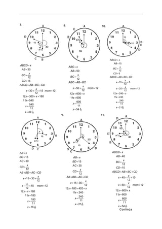7.                                8.                              10.




                                                                        ABCD = x
                                                                           AB = 15
ABCD = x
                                        ABC = x                                  x
 AB = 30                                                                   BC =
                                          AB = 50                               12
       x                                                                   CD = 5
 BC =                                           x
      12                                 BC =                           ABCD = AB + BC + CD
                                               12
 CD = 15                                                                              x
                                        ABC = AB + BC                       x = 15 +    +5
ABCD = AB + BC + CD                                                                  12
                                                     x                                x
               x                           x = 50 +    mcm = 12             x = 20 +       mcm = 12
     x = 30 +    + 15 mcm = 12                      12                               12
              12                         12x = 600 + x                    12x = 240 + x
  12x = 360 + x + 180                                                      11x = 240
                                         11x = 600
  11x = 540                                                                      240
                                               600                           x=
         540                               x=                                     11
    x=                                          11
                                                                             x = 21 11
                                                                                    9
          11                               x = 54 11
                                                  6

    x = 49 11
            1

                                 9.                               11.




AB = x                                                                    ABCD = x
BD = 15                                      AB = x                         AB = 40
AC = 30                                     BD = 15                               x
                                                                            BC =
                                                                                 12
      x                                     AC = 35
CD =                                                                        CD = 10
     12                                             x
AB + BD = AC + CD                           CD =                          ABCD = AB + BC + CD
                                                   12
                  x                    AB + BD = AC + CD                                x
  x + 15 = 30 +                                                               x = 40 +    + 10
                 12                                                                    12
                                                          x
      x                                   x + 15 = 35 +                                 x
 x−      = 15 mcm = 12                                   12                   x = 50 +      mcm = 12
                                                                                       12
     12                               12x + 180 = 420 + x
12x − x = 180                                                               12x = 600 + x
                                            11x = 240
    11x = 180                                                               11x = 600
                                                   240
           180                                 x=                                 600
       x=                                           11                        x=
            11                                                                     11
                                               x = 21 11
                                                      9

       x = 16 11
              4                                                               x = 54 11
                                                                                     6

                                                                               Continúa
 