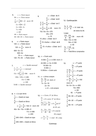 5.       x → Parte mayor                                 x → Edad de A
                                       9.
     84 − x → Parte menor                              2
                                                         x → Edad de B
        x = (84 − x )
      1    1                                           5                         12. Continuación
                          mcm = 20
     10    4                                 2 2       4
                                               ⋅ x=      x → Edad de C
       2 x = 5(84 − x )                     3 5       15
                                                                                 7x 3 21x
       2 x = 420 − 5x                           2      4                             ⋅ =       → Vr. total vta.
                                            x+ x+        x = 25 mcm = 15          4 2      8
       7 x = 420                                5     15
                                                                                                 de todos los lib.
        x = 60                              15x + 6x + 4x = 375
                                                                                 Luego
     60 → Parte mayor                                 25x = 375
                                                                                  21x 51x
     84 − 60 = 24 → Parte menor                          x = 15                        −     = 54     mcm = 40
                                                                                   8     40
                                            15 años → Edad de A
                                                                                 105x − 51x = 2 .160
6.       x → Parte mayor                    2
                                              ⋅15 = 6 años → Edad de B                   54x = 2 .160
     120 − x → Parte menor                  5
                                                                                           x = 40
                                             4
                 3
      120 − x = x mcm = 5                       ⋅15 = 4 años → Edad de C         7x 7 ⋅ 40
                 5                          15                                       =       = 70
                                                                                  4      4
     600 − 5x = 3x                                                               70 → Total libros comprados
          600 = 8x
           75 = x → Parte mayor
                                      10. x → Costo auto
     120 − 75 = 45 → Parte menor
                                                      x
                                           8 . 000 + = x + 2 . 000 mcm = 3
                                                      3
                                          24 . 000 + x = 3x + 6 . 000      13.                 x → 1ª parte
7.                 x → Sueldo mensual          18 . 000 = 2x                                 5x
                                                                                                 → 2ª parte
     x 3       7                                   9 . 000 = x                                6
        + x = x → mensual
     2 8       8                             9 . 000 bs → Costo auto                 3 5x 1
                                                                                       ⋅   = x → 3ª parte
              7                                                                    5 6 2
     15x − 15  x = 300 mcm = 8
              8                                                                    1 1      1
                                                                                       ⋅ x = x → 4ª parte
       120 x − 105x = 2 . 400          11. x → Libros compre                         3 2      6
                                           7x 5x                                         5x 1       1
                 15x = 2 . 400                −      = 8 mcm = 2                     x+     + x + x = 150
                                            2    2                                       6 2        6
                   x = 160
                                            7x − 5 x = 16                            mcm = 6
     $ 160 → Sueldo mensual                                                          6x + 5x + 3x + x = 900
                                                 2x = 16
                                                  x = 8 → Lib. compre                          15x = 900
                                                                                                  x = 60
                                                                                            60 → 1ª parte
8. x → Lo que tenía
   1                                  12.    x → Cierto N º de libros                5
                                                                                       ⋅ 60 = 50 → 2ª parte
     x → Gastó en ropa                       3x                                      6
   5                                             → Vr. cierto N º de libros          1
   3                                         4                                         ⋅ 60 = 30 → 3ª parte
     x → Gastó en libros                                                             2
   8                                         3x  7  21x          3
                                                 =         → Vr. del N º           1
            1     3                          4  10 40            4                   ⋅ 60 = 10 → 4ª parte
        x − x − x − 102 = 0 mcm = 40                                                 6
            5     8                                              de lib. ant .
   40x − 8x − 15x − 4 . 080 = 0              3x 21x 51x
                        17x = 4 . 080
                                               +   =    → Vr. total de
                                             4   40 40
                          x = 240                          lib. compré
   1                                              3x 7 x
     ⋅ 240 = $ 48 → Gastó en ropa            x+     =    → total lib. comp.
   5                                              4   4
   3
     ⋅ 240 = $ 90 → Gastó en libros
   8                                                       Continúa
 