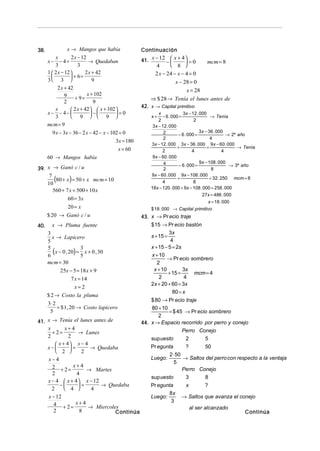 38.               x → Mangos que había              Continuación
                    2 x − 12
                                                    41. x − 12 −  x + 4  = 0
          x
      x− − 4=                 → Quedaban                                             mcm = 8
          3             3                                 4       8 
      1  2 x − 12         2 x + 42                      2 x − 24 − x − 4 = 0
                   + 6=
      3 3                     9                                    x − 28 = 0
            2 x + 42                                                 x = 28
                9 + 9 = x + 102
                                                        ⇒ $ 28 → Tenía el lunes antes de
                2                9
                                                    42. x → Capital primitivo
          x         2 x + 42   x + 102 
      x− − 4−                  −       =0                x             3x − 12 . 000
          3         9   9                           x+     − 6 . 000 =                  → Tenía
                                                             2                    2
      mcm = 9                                            3 x − 12 . 000
        9 x − 3x − 36 − 2 x − 42 − x − 102 = 0                  2                    3x − 36 . 000
                                                                         − 6 . 000 =                  → 2º año
                                                                2                           4
                                         3x = 180
                                                        3x − 12 . 000 3x − 36 . 000 9 x − 60 . 000
                                          x = 60                        +                 =                → Tenía
                                                               2                 4                  4
      60 → Mangos había                                  9 x − 60 . 000
                                                                4                    9 x − 108 . 000
                                                                         − 6 . 000 =                   → 3º año
39. x → Ganó c / u                                              2                            8
                                                        9x − 60 . 000 9x − 108 . 000
     7
    10
         (      )
        80 + x = 50 + x mcm = 10                               4
                                                                        +
                                                                                  8
                                                                                            = 32 . 250 mcm = 8

                                                        18x − 120 . 000 + 9x − 108 . 000 = 258 . 000
       560 + 7 x = 500 + 10 x
                                                                                       27x = 486 . 000
                60 = 3x
                                                                                          x = 18 . 000
                20 = x                                  $ 18 . 000 → Capital primitivo
      $ 20 → Ganó c / u                             43. x → Pr ecio traje
40.     x → Pluma fuente                                $ 15 → Pr ecio bastón
      3                                                          3x
        x → Lapicero                                    s + 15 =
      5                                                           4
                                                        x + 15 − 5 = 2s
      5
      6
         (x − 0 , 20) = 5 x + 0 , 30
                        3
                                                        x + 10
                                                                → Pr ecio sombrero
      mcm = 30                                             2
             25x − 5 = 18 x + 9                          x + 10         3x
                                                                 + 15 =    mcm = 4
                   7 x = 14                                 2           4
                                                        2x + 20 + 60 = 3x
                     x=2
                                                                   80 = x
      $ 2 → Costo la pluma
                                                        $ 80 → Pr ecio traje
      3⋅ 2
           = $ 1, 20 → Costo lapicero                   80 + 10
       5                                                        = $ 45 → Pr ecio sombrero
                                                           2
41. x → Tenía el lunes antes de                     44. x → Espacio recorrido por perro y conejo
      x         x+4                                                   Perro Conejo
        + 2=         → Lunes
      2          2                                      sup uesto      2       5
           x + 4 x − 4
      x−        =      → Quedaba                      Pr egunta       ?       50
           2        2
                                                                2 ⋅ 50
      x−4                                               Luego:         → Saltos del perro con respecto a la ventaja
                                                                   5
        2 + 2 = x + 4 → Martes                                         Perro Conejo
        2           4
                                                        sup uesto       3       8
      x − 4  x + 4  x − 12
            −      =       → Quedaba                  Pr egunta          x          ?
        2       4      4
                                                                8x
      x − 12                                            Luego:           → Saltos que avanza el conejo
                                                                3
         4 + 2 = x + 4 → Miercoles
                                                                               al ser alcanzado
         2           8           Continúa                                                                   Continúa
 