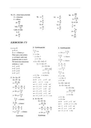 KB
15. B → Area base piramide                                                                     18. A =
                                            K                              K                             C
    V → Volumen                     16. x =                         17. x = 2
                                            y                              y                            K ⋅ 24
    h → Altura                                                                                      3=
                                                 K                           K                             4
            KV                               2=                         3=
         B=                                      5                          22                     12 = K ⋅ 24
              h
                                            10 = K                     12 = K                       1
             K ⋅ 400                                                                                  =K
       100 =                                     10                          12                     2
                12                          x=                          x=
                                                  y                          y2                         1
    1. 200 = K ⋅ 400                                                                                      B
                                                                                                   A=   2
         3=K                                                                                            C
             3V                                                                                         B
        B=                                                                                         A=
              h                                                                                        2C


EJERCICIO 173

                               2. Continuación
1. x + y = 5                                                             3. Continuación
   y=5−x                       1− y
                                     =m                                                  1− 2 y
   5 − x → Entero y +            2                                        x − 14 + y =
                               1 − y = 2m                                                  3
   Para que y sea entero                                                  1− 2 y
   y + el mayor valor que       − y = 2m − 1                                       → Entero
                                                                             3
                                  y = 1 − 2m
   podemos dar a x es 4 .                                                 2− 4y
                                                                                   → Entero
   Por tan to las soluciones   ⇒ 2 x + 3 (1 − 2m) = 37                       3
   enteras y + son:                  2 x + 3 − 6m = 37                    2 3 y 1y
                                                                            −     −
  x =1   y=4                                   2 x = 34 + 6m              3 3 3
                                                                                2− y
  x=2    y=3                                          2 (17 + 3m)         − y+
                                                  x=                              3
  x=3    y=2                                                2             2− y
  x=4    y =1                                     x = 17 + 3m                   =m
                                                                            3
                               y = 1 − 2m → m entero                      2 − y = 3m
2. 2x + 3y = 37                x = 17 + 3m                                − y = 3m − 2
   2x = 37 − 3y                m = 0 y = 1 x = 17 sol                     y = 2 − 3m
       37 − 3y                 m= 1      y = − 1 → no
   x=                                                                     3x + 5(2 − 3m) = 43
          2                    m= −1 y = 3         x = 14 sol
                                                                             3x + 10 − 15m = 43
   x=
       36 1 2y y
           + −       −         m= − 2 y = 5        x = 11 sol
        2 2 2 2                                                                          3x = 33 + 15m
                               m= − 3 y = 7        x = 8 sol
   x = 18 − y +
                1− y
                               m = − 4 y = 9 x = 5 sol                                        3(11+ 5m)
                  2                                                                       x=
                               m = − 5 y = 11 x = 2 sol                                            3
                1− y                                                                      x = 11 + 5m
   x − 18 + y =                m = − 6 y = 13 x = − 1 → no
                  2                                                       y = 2 − 3m
      1− y                     3. 3x + 5y = 43
            → Entero                                                      x = 11+ 5m
        2                              3x = 43 − 5y                       m= 0      x = 11     y = 2 sol
   3 − 3y                                    43 − 5y
            → Entero                    x=                                m= 1      x = 16     y = − 1 → No
      2                                         3
   2 1 2y y                                                               m= − 1 x = 6         y = 5 sol
     + −        −                       x=
                                             42 1 3y 2y
                                                + −      −
   2 2 2 2                                                                m= − 2 x = 1         y = 8 sol
                                              3 3 3        3
          1− y                                       1− 2y                m= − 3 x = − 4        → No
   1− y +         → Entero              x = 14 − y +
            2                                          3
         Continúa                      Continúa
 