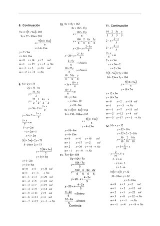 8. Continuación                         10. 8 x + 13 y = 162                     11. Continuación
                                                    8x = 162 − 13 y
9 x + 11(7 − 9m) = 203                                    162 − 13y              10 2 5x x
                                                     x=                             + −       −
 9 x + 77 − 99m = 203                                          8                  5 5 5 5
                                                                                         2− x
                     9 (14 + 11m)
                                                          160 2 8 y 5y
                                                      x=        + −     −        2− x+
                 x=                                        8 8 8 8                        5
                           9                                                             2− x
                                                                   2 − 5y        2− x+
                 x = 14 + 11m                         x = 20 − y +
                                                                      8                   5
y = 7 − 9m                                                                       2− x
                                                           2 − 5y                      =m
x = 14 + 11m                                x − 20 + y =                           5
                                                              8
m= 0      x = 14      y= 7    sol              2 − 5y                            2 − x = 5m
m= 1      x = 25      y = − 2 → No                        → Entero                 − x = 5m − 2
                                                  8
m= − 1 x = 3          y = 16 sol            10 − 25 y                                x = 2 − 5m
                                                          → Entero
m = − 2 x = − 8 → No                            8                                7 (2 − 5m) + 5 y = 104
                                            10 24 y y
                                               −        −                         14 − 35m + 5 y = 104
                                             8      8     8
                                                    10 − y                                             5 (18 + 7m)
9. 5x + 2 y = 73                            − 3y +                                                 y=
                                                       8                                                    5
        2 y = 73 − 5x
                                            10 − y                                                 y = 18 + 7m
             73 − 5x                                =m
          y=                                   8                                 x = 12 − 5m
                 2                          10 − y = 8m                          y = 18 + 7m
             72 1 4 x x
         y=       + −     −                    − y = 8m − 10                     m= 0       x=2          y = 18 sol
              2 2 2 2
                        1− x                      y = 10 − 8m                    m= 1        x= −3       → No
         y = 36 − 2 x +
                         2                  8 x + 13(10 − 8m) = 162              m= − 1     x= 7         y = 11 sol
                  1− x                       8x + 130 − 104m = 162               m= − 2     x = 12       y=4    sol
   y − 36 + 2 x =
                                                                  8 (4 + 13m)
                   2                                                             m= − 3     x = 17 y = − 3 → No
   1− x                                                       x=
        =m                                                              8
     2
                                                              x = 4 + 13m        12. 10 x + y = 32
    1− x = 2m
                                            y = 10 − 8m                                     y = 32 − 10 x
     − x = 2m − 1
                                            x = 4 + 13m                                      y = 32 + 2 − 2 − 10 x
       x = 1 − 2m
                                            m= 0        x= 4     y = 10                        30 2 10 x
   5(1− 2m) + 2 y = 73                                                                       y=  + −
                                                                          sol
                                                                                               10 10 10
                                            m= 1        x = 17 y = 2       sol
    5 − 10m + 2 y = 73                                                                            2
                                            m= 2        x = 30 y = − 6 → No                y = 3+ − x
                         2 (34 + 5m)                                                             10
                    y=                      m = − 1 x = − 9 → No                          2
                             2
                                        11. 7x + 5y = 104                             y − = 3− x
                    y = 34 + 5m                                                          10
                                                  5y = 104 − 7x                         3− x = m
   x = 1− 2m
                                                       104 − 7x                           − x = m− 3
   y = 34 + 5m                                     y=
                                                            5                               x = 3− m
   m= 0        x=1       y = 34 sol
                                                                                     10 (3 − m) + y = 32
                                                       100 4 5x 2x
   m= 1        x= −1       → No                    y=        + −      −
                                                         5     5 5      5
   m= − 1 x = 3          y = 29 sol                             4 − 2x                  30 − 10m + y = 32
                                                   y = 20 − x +                                      y = 2 + 10m
   m= − 2 x = 5          y = 24 sol                               5
   m= − 3 x = 7          y = 19 sol                       4 − 2x                     m= 0         x= 3    y=2         sol
                                            y − 20 + x =
   m= − 4 x = 9          y = 14 sol                          5                       m= 1         x=2      y = 12     sol
   m = − 5 x = 11        y=9                4 − 2x                                   m= 2         x=1      y = 22     sol
                                  sol                 → Entero
   m = − 6 x = 13        y=4      sol          5                                     m= 3         x= 0     y = 32 → No
                                            12 − 6x                                  m= 4         x= −1      → No
   m = − 7 x = 15        y = − 1 → No                 → Entero
                                                5                                    m= − 1       x=4      y = − 8 → No
                                                 Continúa
 