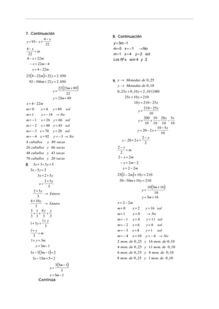 7. Continuación
                                          8. Continuación
             4− x
y = 93 − x +                              y = 3m − 1
              22
4− x                                      m = 0 x = − 1 → No
       =m
  22                                      m = 1 x = 4 y = 2 sol
 4 − x = 22m                              Los Nº s son 4 y 2
   − x = 22m − 4
       x = 4 − 22m
23 (4 − 22m) + 22 y = 2 . 050
     92 − 506m + 22 y = 2 . 050           9. x → Monedas de 0 , 25
                                             y → Monedas de 0 ,10
                          22 (23m + 89)
                      y=                    0 , 25x + 0 ,10 y = 2 ,10 (100)
                               22
                      y = 23m + 89                 25x + 10 y = 210
x = 4 − 22m                                               10 y = 210 − 25x
m= 0         x = 4 y = 89 sol                                     210 − 25x
                                                             y=
m= 1         x = − 18 → No                                           10
                                                                  200 10 20 x 5x
m= − 1       x = 26 y = 66 sol                               y=       + −          −
                                                                  10 10 10 10
m = − 2 x = 48 y = 43 sol
                                                                            10 − 5x
m = − 3 x = 70 y = 20 sol                                    y = 20 − 2 x +
                                                                              10
m = − 4 x = 92 y = − 3 → No                                     2− x
4 caballos y 89 vacas                            y − 20 + 2 x =
                                                                  2
26 caballos y 66 vacas                      2− x
                                                    =m
48 caballos y 43 vacas                         2
70 caballos y 20 vacas                      2 − x = 2m
        3x + 3 = 5 y + 5                       − x = 2m − 2
8.
     3x − 5 y = 2                                x = 2 − 2m
            3x = 2 + 5 y                    25(2 − 2m) + 10 y = 210
                 2 + 5y                      50 − 50m + 10 y = 210
              x=
                    3                                              10 (5m + 16)
        2 + 5y                                                 y=
                 → Entero                                               10
            3                                                  y = 5m + 16
     4 + 10 y                               x = 2 − 2m
                 → Entero
          3
                                            m= 0     x=2         y = 16 sol
     3 1 9y y
        + +        +                        m= 1     x=0          → No
     3 3 3 3
               1+ y                         m= − 1   x=4         y = 11 sol
     1 + 3y +                               m= − 2 x = 6         y = 6 sol
                 3
     1+ y                                   m= − 3 x = 8         y = 1 sol
             =m
        3                                   m = − 4 x = 10       y = − 4 → No
     1 + y = 3m                             2 mon. de 0 , 25    y 16 mon. de 0 ,10
          y = 3m − 1                        4 mon. de 0 , 25    y 11 mon. de 0 ,10
     3x − 5 (3m − 1) = 2                    6 mon. de 0 , 25    y 6 mon. de 0 ,10
       3x − 15m + 5 = 2                     8 mon. de 0 , 25    y 1 mon. de 0 ,10
                          3 (5m − 1)
                     x=
                         3
                 x = 5m − 1
           Continúa
 