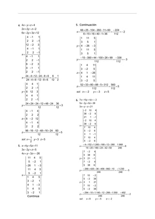 4. 4x − y + z = 4                           5. Continuación
   2x + 2y − z = 2                               66 + 25 − 104 − 260 − 11+ 60 − 224
   6x − 2y + 3z = 12                        x=                               =      =−2
                                                   6 + 15 + 16 + 40 − 1+ 36    112
       4   −1   1                               1  11           5
       2    2 −1                                3   5           1
      12   −2   3                           y = 4 − 26         −3
       4   −1   1                               1  11           5
       2     2 −1                               3   5           1
   x=
      4    −1   1
                                               − 15 − 390 + 44 − 100 + 26 + 99 − 336
      2     2 −1                            y=                                =      =−3
                                                             112                112
      6    −2   3                              1     4     11
      4    −1   1                              3 −2         5
      2     2 −1                            z= 4     1 − 26
        24 − 4 + 12 − 24 − 8 + 6 6 1           1     4    11
   x=                           =  =
         24 − 4 + 6 − 12 − 8 + 6 12 2          3 −2         5
       4  4 1                                   52 + 33 + 80 + 88 − 5 + 312 560
                                            z=                             =     =5
       2  2 −1                                             112               112
   y = 6 12 3                               sol: x = − 2    y=−3        z=5
       4 4   1
       2 2 −1                               6. 7x + 10y + 4z = − 2
       24 + 24 − 24 − 12 + 48 − 24 36          5x − 2y + 6z = 38
   y=                             =    =3      3x + y − z = 21
                   12               12
       4 −1       4                                 −2  10        4
                                                    38 − 2        6
       2     2    2
                                                    21     1     −1
   z = 6 − 2 12
                                                    −2    10      4
       4 −1       4                                 38 − 2        6
       2     2    2                            x=
                                                     7   10      4
       96 − 16 − 12 − 48 + 16 + 24 60                5   −2      6
   z=                             =    =5
                   12               12               3    1      −1
            1                                        7   10      4
   sol: x =    y=3 z=5
            2                                        5   −2      6
                                                    − 4 + 152 + 1. 260 + 168 + 12 + 380 1. 968
5. x + 4y + 5z = 11                            x=                                      =       =8
                                                       14 + 20 + 180 + 24 − 42 + 50      246
   3x − 2y + z = 5
                                                    7    −2      4
   4x + y − 3z = − 26
                                                    5    38      6
         11    4       5                       y= 3      21    −1
        5 −2    1                                 7      −2      4
      − 26 1 − 3                                    5    38      6
        11 4 5                                      − 266 + 420 − 36 − 456 − 882 − 10 − 1. 230
                                               y=                                    =         =−5
                                                                   246                  246
        5 −2    1
   x=                                               7 10 − 2
       1 4     5
                                                    5    −2      38
       3 −2    1                               z= 3       1      21
       4 1 −3                                       7    10      −2
       1 4     5                                    5    −2      38
       3 −2    1                                    − 294 − 10 + 1. 140 − 12 − 266 − 1. 050 − 492
                                               z=                                          =      =−2
       Continúa                                                       246                    246
                                               sol : x = 8        y=−5        z=−2
 