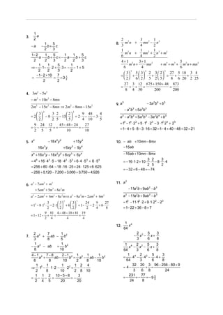 1
3.         a
         2                                                            2                  3           1
                                                                   8. 3 m n + 4 mn − 2 n
                                                                         2        2      3
                   1   5
     −a        −     b+ c
                   2   3                                              1 2          1 2 1 3
     1− 2     1   5    1    1   5
                                                                         mn +        mn + n + m3
          a − b+ c=− a− b + c                                         6            4        2
      2       2   3    2    2   3                                     4+1 2       3+ 1 2                    5
          1     1   5     1                                                 m n+         mn     + m3 = m3 + m2 n + mn2
     ⇒ − ⋅1− ⋅ 2 + ⋅ 3 = − − 1 + 5                                      6           4                       6
          2     2   3     2                                                   3        2          2
                                                                          3   5  3 2 3  2       27 5 18 3 4
        −1− 2 + 10 7                                                  =  +   ⋅ +   =               + ⋅ + ⋅
     =            = =3 21
                                                                         2    6  2 5 2  5        8 6 20 2 25
             2      2
                                                                        27 3 12 675 + 150 + 48 873
                                                                      =      + +     =                =
                                                                          8 4 50            200         200
4. 3m − 5n
     2     2


     − m2 − 10n 2 − 8mn
                                                                   9. a
                                                                          5
                                                                                                − 3a 2b 4 + b 5
     2m2 − 15n 2 − 8mn ⇒ 2m2 − 8mn − 15n 2
                2                            2
                                                                              − a b + 5a b
                                                                                4 2       3 3

          3     3 2      2     9 48      4
     = 2   − 8 ⋅ ⋅ − 15   = 2 ⋅ −   − 3⋅                         a − a 4b2 + 5a 3b 3 − 3a 2b4 + b 5
                                                                          5
          2     2 5      5     4 10      5
         9 24 12    45 − 48 − 24    27                               = 15 − 14 ⋅ 22 + 5 ⋅13 ⋅ 23 − 3 ⋅12 24 + 25
     =    −  −   ==              =−                                  = 1− 4 + 5 ⋅ 8 − 3 ⋅16 + 32 = 1− 4 + 40 − 48 + 32 = 21
         2 5   5         10         10

5. x
     4
                       − 18x 2 y 2               + 15y 4           10. − ab + 10mn − 8mx
              16x y3
                                     + 6xy − 9y 4
                                             3                         − 15ab

     x 4 + 16x 3y − 18x 2 y 2 + 6xy 3 + 6y 4                              − 16ab + 10mn − 8mx
                                                                                             3 2     3
     = 4 + 16 ⋅ 4 ⋅ 5 − 18 ⋅ 4 ⋅ 5 + 6 ⋅ 4 ⋅ 5 + 6 ⋅ 5
          4            3                 2   2             3   4
                                                                          = − 16 ⋅1⋅ 2 + 10 ⋅ ⋅ − 8 ⋅ ⋅ 4
                                                                                             2 5     2
     = 256 + 80 ⋅ 64 − 18 ⋅16 ⋅ 25 + 24 ⋅125 + 6 ⋅ 625
                                                                          = − 32 + 6 − 48 = − 74
     = 256 + 5.120 − 7.200 + 3.000 + 3.750 = 4.926

                                                                         3
                                                                   11. a
6. a − 7am + m
    3      2    3


      + 5am + 5m3 − 8a 2 m
           2                                                                    − 11a 2b + 9ab 2 − b 3

     a 3 − 2am2 + 6m3 − 8a 2 m ⇒ a 3 − 8a 2 m − 2am2 + 6m3                a 3 − 11a 2b + 9ab 2 − b3
                    3        3
                                     2
                                     3      24
                                                   3
                                                     9     27             = 13 − 11⋅12 ⋅2 + 9 ⋅1⋅ 22 − 23
     = 13 − 8 ⋅ 12 ⋅ − 2 ⋅ 1  + 6   = 1 −    − 2⋅ + 6⋅
                    2        2     2       2     4      8             = 1− 22 + 36 − 8 = 7
                  9 81 4 − 48 − 18 + 81 19
     = 1 − 12 − + =                      =
                  2 4            4          4
                                                                           1 4
                                                                   12.       x
                                                                          64
      2 2    7      1                                                                   2 2 5    3
7.      a +    ab − b2                                                              −     x − x+
      3      8      5                                                                   3    6   8
      1             1 2                                                    1 4 2 2 5              3
     − a 2 − ab +     b                                                       x − x − x+
      6            10                                                     64        3       6     8
     4 −1 2 7 − 8      2 −1 2 1 2 1      1                                   1 4 2 2 5              3
          a +     ab −      b = a − ab − b 2                              =     ⋅4 − ⋅4 − ⋅4 +
      6         8       10      2  8    10                                  64         3      6     8
        1     1        1 2 1 2 4                                                 32 20 3 96 − 256 − 80 + 9
     ⇒ ⋅12 − ⋅1 ⋅ 2 −     ⋅2 = − −                                        = 4−       −     + =
        2     8       10      2 8 10                                              3     6 8           24
       1 1 2 10 − 5 − 8          3                                            231       77
     = − − =                 =−                                           =−        =−     = −9 8
                                                                                                5

       2 4 5          20        20                                             24        8
 