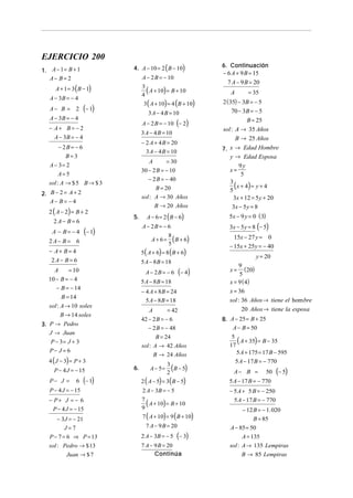 EJERCICIO 200
1. A − 1 = B + 1             4. A − 10 = 2 ( B − 10)           6. Continuación
                                                               − 6 A + 9 B = 15
   A− B= 2                        A − 2 B = − 10
                                                                 7 A − 9 B = 20
      A + 1 = 3 ( B − 1)          3
                                    ( A + 10) = B + 10
                                  4                               A         = 35
   A − 3B = − 4
                                   3 ( A + 10) = 4 (B + 10)    2 ( 35) − 3B = − 5
   A− B = 2         (− 1)            3 A − 4 B = 10                 70 − 3B = − 5
   A − 3B = − 4                                                         B = 25
                                  A − 2 B = − 10 (− 2)
   − A+ B = − 2                                                sol : A → 35 Años
                                  3 A − 4 B = 10
     A − 3B = − 4                                                    B → 25 Años
                                  − 2 A + 4 B = 20
        − 2B = − 6                                             7. x → Edad Hombre
                                    3 A − 4 B = 10
           B=3                                                    y → Edad Esposa
                                      A        = 30
   A − 3= 2                                                            9y
                                  30 − 2 B = − 10                 x=
        A=5                                                             5
                                     − 2 B = − 40
   sol : A → $ 5 B → $ 3
                                        B = 20
                                                                  3
                                                                  5
                                                                    ( x + 4) = y + 4
2. B − 2 = A + 2
                                  sol : A → 30 Años                 3x + 12 = 5 y + 20
   A− B = − 4
                                          B → 20 Años              3x − 5 y = 8
   2 ( A − 2) = B + 2
                             5.     A − 6 = 2 ( B − 6)           5x − 9 y = 0 ( 3)
     2A− B= 6
                                  A − 2B = − 6                    3x − 5 y = 8 (− 5)
    A − B= −4        (− 1)
                                       A + 6 = ( B + 6)             15x − 27 y = 0
                                              8
   2A− B = 6                                  5                   − 15x + 25y = − 40
   − A+ B= 4                      5 ( A + 6) = 8 ( B + 6)
                                                                             y = 20
    2A− B= 6                      5 A − 8 B = 18
                                                                       9
    A      = 10                     A − 2B = − 6      (− 4 )      x = (20)
                                                                       5
  10 − B = − 4                    5 A − 8 B = 18                  x = 9 ( 4)
     − B = − 14
                                  − 4 A + 8 B = 24                x = 36
        B = 14
                                    5 A − 8 B = 18                sol : 36 Años → tiene el hom bre
  sol : A → 10 soles
                                      A        = 42                     20 Años → tiene la esposa
        B → 14 soles
                                  42 − 2 B = − 6               8. A − 25 = B + 25
3. P → Pedro
                                     − 2 B = − 48                  A − B = 50
   J → Juan
                                         B = 24
   P − 3= J + 3
                                  sol : A → 42 Años
                                                                   5
                                                                  17
                                                                     ( A + 35) = B − 35
   P− J = 6                                                          5 A + 175 = 17 B − 595
                                          B → 24 Años
   4 ( J − 3) = P + 3                                                 5 A − 17 B = − 770
     P − 4 J = − 15          6.       A − 5=
                                               3
                                               2
                                                 (B − 5)           A− B =            50   (− 5)
   P− J =       6   (− 1)         2 ( A − 5) = 3( B − 5)         5 A − 17 B = − 770
   P − 4 J = − 15                 2 A − 3B = − 5                  − 5 A + 5 B = − 250
   − P+ J = − 6                                                     5 A − 17 B = − 770
                                  7
                                    ( A + 10) = B + 10
    P − 4 J = − 15                9                                      − 12 B = − 1. 020
      − 3J = − 21                 7 ( A + 10) = 9 ( B + 10)                  B = 85
         J=7                        7 A − 9 B = 20                A − 85 = 50
   P − 7 = 6 ⇒ P = 13             2 A − 3B = − 5      (− 3)             A = 135
   sol : Pedro → $ 13             7 A − 9 B = 20                  sol : A → 135 Lempiras
           Juan → $ 7                   Continúa                        B → 85 Lempiras
 