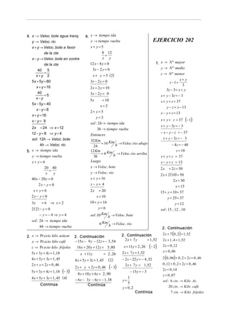 4. x → Veloc. bote agua tranq.             6. x → tiempo ida
   y → Veloc. rio                             y → tiempo vuelta                                 EJERCICIO 202
   x + y → Veloc. bote a favor                x+ y=5
            de la cte                                  8 12
                                                         =
   x − y → Veloc. bote en contra                       x y
            de la cte                         12 x − 8 y = 0                                    1. x → N º mayor
                                               3x − 2 y = 0                                        y → N º medio
       40 5
            =                                                                                      z → N º menor
      x+y 2                                    x + y = 5 ( 2)
   5x + 5y = 80                               3x − 2 y = 0                                                       x+ y
                                                                                                         z − 1=
                                                                                                                   3
      x + y = 16                              2 x + 2 y = 10
                                                                                                       3z − 3 = x + y
       40
            =5                                3x − 2 y = 0
                                                                                                   x + y − 3z = − 3
      x−y                                     5x       = 10                                        x + y + z = 37
   5x − 5y = 40
                                                     x=2                                               y − z = x − 13
      x−y=8
                                              2+ y = 5                                             x − y + z = 13
   x + y = 16
                                                  y=3
   x−y= 8                                                                                          x + y + z = 37          (− 1)
                                              sol : 2h → tiempo ida
   2x    = 24 ⇒ x = 12                                                                             x + y − 3z = − 3
                                                   3h → tiempo vuelta
   12 − y = 8 ⇒ y = 4                                                                              − x − y − z = − 37
                                              Entonces
   sol: 12h → Veloc. bote                                                                           x + y − 3z = − 3
                                              32 Km
        4h → Veloc. rio                               = 16 Km h → Veloc. rio abajo                          − 4 z = − 40
                                                2h
5. x → tiempo ida                             12 Km                                                          z = 10
                                                      = 4 Km h → Veloc. rio arriba
   y → tiempo vuelta                            3h                                                 x + y + z = 37
   x+ y=6                                     Luego                                                x − y + z = 13
          20 40                               x → Veloc. bote                                      2x    + 2 z = 50
              =
                                              y → Veloc. rio
           x      y                                                                                2 x + 2 (10) = 50
  40 x − 20 y = 0                             x + y = 16
                                                                                                             2 x = 30
      2x − y = 0                              x− y= 4
                                                                                                               x = 15
   x+ y=6                                     2x     = 20                                          15 + y + 10 = 37
  2x − y = 0                                       x = 10                                               y + 25= 37
  3x     =6     ⇒ x=2                         10 + y = 16                                                     y = 12
  2 ( 2) − y = 0                                    y= 6                                           sol: 15 , 12 , 10
         − y= −4 ⇒ y=4                        sol :10 Km    h → Veloc. bote
   sol : 2h → tiempo ida
                                                     6 Km h → Veloc. rio
         4h → tiempo vuelta                                                                         2. Continuación
                                                                                                    2 x + 7 (0 , 2) = 1 , 52
2. x → Pr ecio kilo azúcar         2. Continuación                    2. Continuación
   y → Pr ecio kilo café           − 15x − 9 y − 12 z = − 3 , 54        2x + 7 y   = 1, 52          2 x + 1 , 4 = 1 , 52
  z → Pr ecio kilo fríjoles         16 x + 20 y + 12 z = 5 , 80        x + 11y = 2 , 26    (− 2)    2 x = 0 , 12
  5x + 3 y + 4z = 1, 18                                               2 x + 7 y = 1, 52             x = 0 , 06
                                       x + 11y          = 2 , 26
  4 x + 5 y + 3z = 1, 45                                              − 2 x − 22 y = − 4 , 52       2 (0 , 06) + 0 , 2 + 2 z = 0 , 46
                                   4 x + 5 y + 3z = 1, 45   ( 2)
  2 x + y + 2 z = 0 , 46                                                                            0 , 12 + 0 , 2 + 2 z = 0 , 46
                                   2 x + y + 2 z = 0 , 46     (− 3)     2 x + 7 y = 1, 52
  5x + 3 y + 4z = 1, 18    (− 3)     8 x + 10 y + 6z = 2 , 90
                                                                            − 15 y = − 3
                                                                                                    2 z = 0 , 14
                                                                                                    z = 0 , 07
  4 x + 5 y + 3z = 1, 45 ( 4)      − 6 x − 3 y − 6z = − 1, 38
                                                                          1
                                                                      y=                            sol : 6 cts. → Kilo Az.
        Continúa                                                          5
                                            Continúa                                                     20 cts. → Kilo café
                                                                      y = 0,2
                                                                                Continúa                  7 cts. → Kilo fríjoles
 