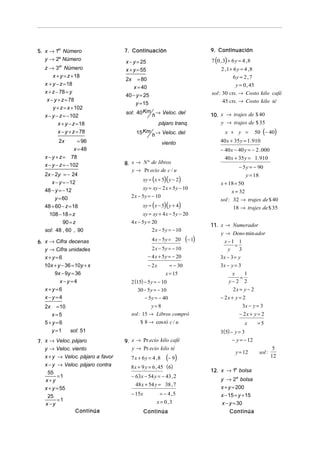 5. x → 1er Número                  7. Continuación                             9. Continuación
   y → 2º Número
                                   x − y = 25                                  7 (0 , 3) + 6 y = 4 , 8
   z → 3er Número                  x + y = 55                                       2 ,1 + 6 y = 4 , 8
       x + y = z + 18                                                                      6y = 2 , 7
                                   2x      = 80
   x + y − z = 18                                                                           y = 0 , 45
                                         x = 40
   x + z − 78 = y                                                              sol : 30 cts. → Costo kilo café
                                   40 − y = 25
    x − y + z = 78                                                                   45 cts. → Costo kilo té
                                        y = 15
       y + z = x + 102
                                   sol: 40 Km h → Veloc. del                   10. x → trajes de $ 40
   x − y − z = − 102
          x + y − z = 18                                 pájaro tranq.             y → trajes de $ 35
          x − y + z = 78                  15 Km h → Veloc. del                         x + y =           50 (− 40)
          2x        = 96                                  viento                    40 x + 35 y = 1. 910
                  x = 48                                                            − 40 x − 40 y = − 2 . 000
   x − y + z = 78                                                                     40 x + 35 y = 1. 910
   x − y − z = − 102               8. x → N º de libros
                                                                                               − 5 y = − 90
                                      y → Pr ecio de c / u
   2x − 2y = − 24                                                                                  y = 18
                                             xy = ( x + 5)( y − 2)
      x − y = − 12                                                                  x + 18 = 50
   48 − y = − 12                             xy = xy − 2 x + 5 y − 10
                                                                                         x = 32
        y = 60                       2 x − 5y = − 10
                                                                                    sol : 32 → trajes de $ 40
   48 + 60 − z = 18                          xy = ( x − 5)( y + 4)                        18 → trajes de $ 35
     108 − 18 = z                            xy = xy + 4 x − 5 y − 20
            90 = z                   4 x − 5y = 20
                                                                               11. x → Numerador
   sol: 48 , 60 , 90                            2 x − 5 y = − 10
                                                                                    y → Deno min ador
6. x → Cifra decenas                                4 x − 5 y = 20     (− 1)          x −1 1
                                                                                           =
   y → Cifra unidades                               2 x − 5 y = − 10                    y    3
   x+y=6                                          − 4 x + 5 y = − 20                3x − 3 = y
   10x + y − 36 = 10y + x                         − 2x        = − 30                3x − y = 3
       9x − 9y = 36                                         x = 15                        x    1
                                                                                             =
          x−y=4                      2 (15) − 5 y = − 10                                 y−2 2
   x+y=6                                   30 − 5y = − 10                                 2x = y − 2
   x−y=4                                      − 5y = − 40                           − 2x + y = 2
   2x   = 10                                      y=8                                            3x − y = 3
      x=5                               sol : 15 → Libros compró                               − 2x + y = 2
   5+ y =6                                  $ 8 → cos tó c / u                                    x       =5
      y =1   sol: 51                                                                3 (5) − y = 3
7. x → Veloc. pájaro               9. x → Pr ecio kilo café                                − y = − 12
   y → Veloc. viento                  y → Pr ecio kilo té                                                            5
                                                                                             y = 12         sol :
   x + y → Veloc. pájaro a favor     7 x + 6y = 4 ,8        (− 9)                                                   12
   x − y → Veloc. pájaro contra      8 x + 9 y = 6 , 45 (6)
    55                                                                         12. x → 1a bolsa
         =1                             − 63x − 54 y = − 43 , 2
   x+y                                                                              y → 2a bolsa
                                          48 x + 54 y = 38 , 7
   x + y = 55                                                                       x + y = 200
    25                                  − 15x          = − 4 ,5                     x − 15 = y + 15
         =1                                           x = 0,3
   x−y                                                                              x − y = 30
               Continúa                         Continúa                                 Continúa
 