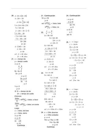 20. A − 20 = 2 ( B − 20)                   21. Continuación                   24. Continuación
     A − 2 B = − 20                        12 + y = 16
                                                                              −x+y=4
                                                y=4
                9
         A + 30 =
                7
                  (B + 30)                 sol: 12 Km h → Veloc. bote
                                                                               x+y=6

    7 A + 210 = 9 B + 270                                                          2y = 10
                                                  4 Km h → Veloc. rio               y=5
     7 A − 9 B = 60
                                                                              x+5=6
      A − 2 B = − 20      (− 7 )                    A        B
                                                                                  x =1
                                           22.         − 2=
    7 A − 9 B = 60                                  9        5
                                                                              sol: 15
    − 7 A + 14 B = 140                           5 A − 90 = 9 B
      7 A − 9 B = 60                                     5 A − 9 B = 90
                                                               2 B = A − 15
               5B = 200                                                       25. x → L arg o
                                                            A − 2 B = 15
                B = 40                                                            y → Ancho
                                                 5 A − 9 B = 90
     A − 2 ( 40) = − 20                                                           2 ( x + y ) = 58
         A − 80 = − 20                            A − 2 B = 15 (− 5)
                                                                                   2 x + 2 y = 58
               A = 60                              5 A − 9 B = 90
                                                                                       x + y = 29
    sol : A → 60 Años                            − 5 A + 10 B = − 75
                                                                                    (x + 2)( y − 2) = xy − 46
        B → 40 Años                                        B = 15
                                                                                  xy − 2 x + 2 y − 4 = xy − 46
21. x → tiempo ida                               A − 2 (15) = 15
                                                                                          − 2 x + 2 y = − 42
    y → tiempo vuelta                                 A − 30 = 15
                                                                                                 x − y = 21
    x+y=3                                                  A = 45
                                                                                  x + y = 29
          4 8
            =                                    sol : A → 45 Años
                                                                                  x − y = 21
          x y                                            B → 15 Años
    8x − 4y = 0                                                                   2x     = 50
                                           23.     5A − 4 = 4B                          x = 25
     2x − y = 0
                                                 5A − 4B = 4                      25 + y = 29
              x+y=3
             2x − y = 0                                  7 A − 2 = 6B                  y=4
                                                        7 A − 6B = 2              sol : 25 m ⋅ 4m
               3x       =3
                                                 5 A − 4 B = 4 (6)
                      x =1
    1+ y = 3                                     7 A − 6B = 2     (− 4)
       y=2                                         30 A − 24 B = 24           26. x → L arg o
    Si 1h → tiempo de ida                        − 28 A + 24 B = − 8              y → Ancho
        2 h → tiempo de vuelta                   2A              = 16             2 x + 2 y = 56
    Entonces                                                    A= 8                   x + y = 28
    16 Km
             = 16 Km h → Veloc. a favor          5(8) − 4 B = 4                        ( y − 2)(x + 2) = xy
      1h                                           40 − 4 B = 4                   xy + 2 y − 2 x − 4 = xy
    16 Km                                             − 4 B = − 36
             = 8 Km h → Veloc. en contra                                                    2x − 2 y = − 4
      2h
                                                         B= 9                                  x− y= −4
    Luego
                                                 sol : A → 8 Km B → 9 Km          x + y = 28
    x → Veloc. del bote
                                           24. x → Cifra decenas                  x− y= − 4
    y → Veloc. delrio
                                                 y → Cifra unidades               2x      = 24
    x + y = 16
                                                 y−x=4                                  x = 12
    x−y= 8
                                                 10x + y + 10y + x = 66           12 + y = 28
    2x     = 24
                                                         11x + 11y = 66                y = 16
         x = 12
                                                             x+y=6                sol : 16 m ⋅ 12 m
          Continúa
                                                    Continúa
 