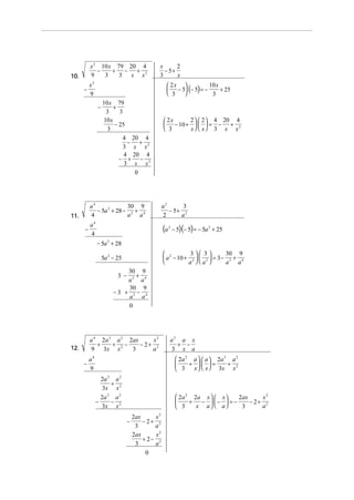x 2 10 x 79 20 4                   x      2
             −    + − + 2                      − 5+
10.       9    3    3 x x                    3      x
          x2                                       2x 
                                                   − 5 (− 5) = −
                                                                   10 x
      −                                                                 + 25
          9                                        3              3
                   10 x 79
               −        +
                    3     3
                   10 x                           2x    2   2  4 20 4
                        − 25                      − 10 +    = − + 2
                     3                            3     x  x 3 x x
                           4 20 4
                             − +
                            3 x x2
                            4 20 4
                          − + − 2
                            3 x x
                               0




          a4              30 9                   a2      3
             − 5a 2 + 28 − 2 + 4                    − 5+ 2
11.       4               a a                    2      a
          a4
      −
          4
                                                 (a   2
                                                          − 5)(− 5) = − 5a 2 + 25

               − 5a 2 + 28
                                                  2        3 3         30 9
                   5a 2 − 25                      a − 10 + 2   2  = 3 − 2 + 4
                                                          a a          a a
                            30 9
                          3 −  +
                            a2 a4
                            30 9
                        −3 + 2 − 4
                            a a
                            0




          a 4 2a 3 a 2 2ax     x2                     a2 a x
             +    + 2−     − 2+ 2                       + −
12.       9 3x x        3      a                      3 x a
          a4                                                2a 2 a   a  2 a 3 a 2
      −                                                         +  =         +
          9                                                 3    x   x  3x x 2
                 2a 3 a 2
                      +
                  3x x 2
                 2a a 2
                    3
                                                            2 a 2 2a x   x    2ax     x2
               −      −                                          +  −  −  = −     − 2+ 2
                 3x x 2                                     3      x a  a      3      a
                                    2ax     x2
                                −       − 2+ 2
                                     3      a
                                    2ax     x2
                                        + 2− 2
                                     3      a
                                         0
 
