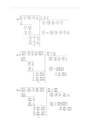 x 4 x 3 y 3x 2 y 2 xy 3 y 4              x 2 xy y 2
             −     +        +    +                    − −
16.       16 4       20       5 25                 4 2 5
          x4                                          x 2 xy   xy  x3 y x2 y2
      −                                               −  −  = −        +
          16                                          2 2 2         4    4
                   x 3 y 3x 2 y 2
               −        +
                    4     20
                    x3 y x2 y2                        x2    y2   y2   x 2 y 2 xy 3 y 4
                        −                             − xy −   −  = −        +    +
                     4     4                          2     5 5        10      5 25
                                x 2 y 2 xy 3 y 4
                            −          +     +
                                 10       5 25
                                  2 2
                                x y      xy y 4
                                           3

                                       −     −
                                 10       5 25
                                         0



            4a 2b 2 2ab 21 7 xy 49 x 2 y 2                 2ab 1 7 xy
                     −    + −    +                             − +
17.        49 x 2 y 2 7 xy 20 5ab 25a 2b 2                 7 xy 2 5ab
            4a 2b 2                                              4ab 1   1     2ab 1
      −                                                              −  −  = −     +
           49 x 2 y 2                                            7 xy 2   2    7 xy 4
                            2ab 21
                        −       +
                            7 xy 20
                            2ab 1                                4ab       7 xy   7 xy 
                                −                                     − 1+             
                            7 xy 4                               7 xy      5ab   5ab 
                                     4 7 xy 49 x 2 y 2                       4 7 xy 49 x 2 y 2
                                       −      +                          =    −    +
                                     5 5ab 25a 2b 2                          5 5ab 25a 2b 2
                                     4   7 xy 49 x 2 y 2
                                    − +       −
                                     5   5ab 25a 2b 2
                                             0



            9a 2 x 2  6ax 23 4mn 4m2 n 2                    3ax 1 10mn
18.             2 2 −    + −    +                              − +
           25m n 25mn 75 45ax 81a 2 x 2                     5mn 5 45ax
            9a 2 x 2                                             6ax 1  1      6ax   1
      −                                                             −  −  = −      +
           25m2n 2                                               5mn 5  5     25mn 25
                             6ax 23
                        −        +
                            25mn 75
                             6ax   1                              6ax 2 10mn   10mn 
                                 −                                   − +            
                            25mn 25                               5mn 5 45ax   45ax 
                                      20 4mn 4m2n 2                                  20 4mn 4m2 n 2
                                        −    +                                   =     −    +
                                      75 45ax 81a 2 x 2                              75 45ax 81a 2 x 2
                                      20 4mn 4m2n 2
                                     − +     −
                                      75 45ax 81a 2 x 2
                                           0
 