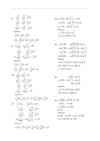 1                   2 13
                        =                   =
                                                                                                         ( )
              3                   3            2                                                                                    3
8.                    4                   23 2                                        12. 3 3 − 24 = 3 3 − 2 ⋅ 3 = − 6   3                            3



                                                                                            − 4 − 81 = − 4 (− 3) ⋅ 3 = 12 3
                      1                   9 13
                        =                   =
                                                                                                                                        3
              3                   3            9                                                    3                   3                                     3
                      3                   33 3
                                                                                            − − 375 = − (− 5) ⋅ 3 = 5 3
                                                                                                                                    3
          2      2     1                                                                        3                  3                              3
     −    3 =− 3 3 =− 3 2
         27     3      3                                                                    Entonces:
     Entonces:
                                                                                            = − 6 3 3 + 12 3 3 + 5 3 3
      1      1      1
     = 3 2− 3 2+ 3 9
      2      3      3                                                                       = (− 6 + 12 + 5) 3 3 = 11 3 3
       1 1 3     13    1   1
     = −  2+        9= 3 2+ 3 9
       2 3       3     6   3
                                                                                                4 3 − 320 =                 4 3 (2) (− 5) = 16 3 − 5
                                                                                                                                   6
                           1       9                                                  13.
9.       63                  = 63 3 3 =                       3
                                                                  9
                                 2 ⋅3
                                                                                            − 10 3 − 40 = − 10 3 (2) (− 5) = − 20 3 − 5
                          24                                                                                        3

                          1                           5 13
                             =                          =  5                                    − 2 3 − 54 = − 2 3 ( 3) (− 2) = − 6 3 − 2
                  3                               3                                                                    3
                          25                          53 5
                           5                        5       1                               3 3 − 1. 024 =                  3 3 ( 2) (− 2) = 24 3 − 2
                                                                                                                                    9
     −2           3          =−2              3           =− 3 5
                          64                      23 ⋅ 23   2
                                                                                            Entonces :
     Entonces:
                                                                                            = 16 3 − 5 − 20 3 − 5 − 6 3 − 2 + 24 3 − 2
       1      1
                                                                                            = (16 − 20) 3 − 5 + (− 6 + 24) 3 − 2
     = 3 2 − 3 5+ 3 9
       5     2
        1 1             3                                                                 = − 4 3 − 5 + 18 3 − 2
     =  −  3 5+ 3 9 = − 3 5+                                        3
                                                                          9
        5 2            10
                       1      7
10. 7         3          = 73 3 = 3 7
                      49     7
                                                                                      14.                               3 3 2a 3 = 3a                 3
                                                                                                                                                              2
                       1                  4 13
              3          =            3     =  4                                            − b 128 = − b 2 ⋅ 2 = − 4b 2
                                                                                                    3                   3       6                         3

                      16                  26 4
                          1                   4 13                                                                                  (4b − 3a)             3
                                                                                                                                                              2
                      3     =             3     =  4                                        Entonces :
                          2                   23 2
              7        7                                                                    = 3a        3
                                                                                                            2 − 4b 3 2 + (4b − 3a ) 3 2
         −2     = − 23 3 = − 3 7
                      3
              8       2                                                                     = (3a − 4b + 4b − 3a ) 3 2 = 0
         Entonces:
              13   1             1 1    3
         =       4+ 3 4+3 7−3 7= +  3 4= 3 4
              4    2             4 2    4                                                     3
                                                                                                    250b = a        3
                                                                                                                        53 2b = 5a            3
                                                                                      15. a                                                           2b
                  2 3                              23 3                                     −   3             3
                                                                                                                  = −b      3
11.                   135 =                           3 ⋅5 = 2 3 5                                      3ab                     3a
                  3                                3
                                                                                            − 5 2a b = − 5a
                                                                                                    3         3                 3
                                                                                                                                    2b
                   13 1                              13 2 13
                          =                                 =     2                                 3
                   2 32                              2 26 8                                 3b          3a
                          7       1                   7       2 73                          Entonces :
                              3     =                     3     =  2
                          4       4                   4       23 8                          5a      3
                                                                                                        2b − 5a     3
                                                                                                                        2b − b 3 3a + 3b                          3
                                                                                                                                                                      3a

         − 20 3
                               1            5
                                  = − 20 3 3 3 = − 2 3 5                                    = (− b + 3b) 3 3a = 2b                       3
                                                                                                                                             3a
                              200         2 ⋅5
         Entonces:
                                                  13   7     1 7
         =2 3 5−2 3 5+                               2+ 3 2= +  3 2=        3
                                                                                  2
                                                  8    8     8 8
 