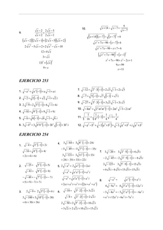 6
                                                                                                10.                            x + 14 − x − 7 =
                           x −2 2 x −5                                                                                                                      x−7
9.                              =
                           x + 2 2 x −1
                                                                                                            (x + 14)(x − 7) − (x − 7) = 6           2


     (            )(
          x − 2 2 x −1 = 2 x −5   ) (                  )(    x+2    )                                             x + 7 x − 98 − ( x − 7) = 6
                                                                                                                      2

         2 x − 5 x + 2 = 2 x − x − 10
              2                            2
                                                                                                                      x 2 + 7 x − 98 − x + 7 = 6
                              12 = 4 x
                                                                                                                          (                     )
                                                                                                                               x 2 + 7 x − 98 = ( x − 1)
                                                                                                                                                2                2

                                  3= x
                                                                                                                                     x 2 + 7 x − 98 = x 2 − 2 x + 1
                             (3)2 = ( x )
                                               2

                                                                                                                                                 9 x = 99
                                  9= x
                                                                                                                                                        x = 11


EJERCICIO 253

                                                                                                   − 12 = 22 ⋅ 3(− 1) = 2 3 − 1 = 2 i 3
         − a 2 = a 2 (− 1) = a − 1 = a i
                                                                                          7.
1.
                                                                                                   − 7 = 7 (− 1) = 7                  (− 1) =
         − 2 = 2 (− 1) = 2 − 1 = 2 i
                                                                                          8.                                                        7i
2.
                                                                                                   − 27 = 32 ⋅ 3(− 1) = 3 3 − 1 = 3i 3
                ( )
                                                                                          9.
3. 2 − 9 = 2 32 − 1 = 6 − 1 = 6 i
                                                                                          10.       − 4m4 = 2 2 m2 m2 (− 1) = 2m2 − 1 = 2 i m2
4. − 81 = 9 (− 1) = 9 − 1 = 9 i
                       2


                                                                                                           = 2 (− 1) =
                                                                                                         1   1         1    1
5. − 6 = 6 (− 1) = 6 − 1 = 6 i                                                            11.       −
                                                                                                        16   4         4
                                                                                                                         −1= i
                                                                                                                            4
6. 3 − b = 3 b b (− 1) = 3b (− 1) = 3b
              4             2 2                    2                    2
                                                                            i             12.       − a 2 − b2 = − 1(a 2 + b 2 ) = − 1 a 2 + b2 = i a 2 + b 2

EJERCICIO 254
                                                                   3 − 64 = 3 82 (− 1) = 24 i
                       22 (− 1) = 2 i
                                                            4.
1.        −4=
                                                                 − 5 − 49 = − 5 72 (− 1) = − 35i
         − 16 = 42 (− 1) = 4 i                                                                                                7.    3 − 20 = 3 22 ⋅ 5 (− 1) = 6 5 i
     = 2 i + 4 i = 6i                                             3 − 121 = 3 11 (− 1) = 33i   2

                                                                                                                                   − 2 − 45 = − 2 32 ⋅ 5(− 1) = − 6 5 i
                                                                 = 24 i − 35i + 33i = 22 i
                           52 (− 1) = 5i                                                                                           3 − 125 = 3 52 ⋅ 5(− 1) = 15 5 i
2.         − 25 =                                                   2     2
                                                                                 ( )
                                                            5. 2 − a = 2 a − 1 = 2a i
                                                                                                                                   = 6 5 i − 6 5 i + 15 5 i = 15 5 i
           − 81 =          9 2 (− 1) = 9 i                        − a = a a (− 1) = a i
                                                                            4       2 2                 2


     − − 49 = − 72 (− 1) = − 7 i                                  − a = a a (− 1) = a i                                                                          a 4 (− 1) = a 2 i
                                                                            6       4 2                 3
                                                                                                                              8.           − a4 =
     = 5i + 9 i − 7 i = 7 i
                                                               = 2a i + a i + a i = i (2a + a + a )
                                                                                                                                     4 − 9a 4 = 4 32 a 4 (− 1) = 12a 2 i
                                                                                2     3                      2    3




3.        2 − 9 = 2 32 (− 1) = 6 i                          6.     − 18 = 3 ⋅ 2 (− 1) = 3 2 i
                                                                                      2
                                                                                                                                   − 3 − 4a 4 = − 3 2 2 a 4 (− 1) = − 6a 2 i
     3 − 100 = 3 102 (− 1) = 30 i                                    − 8 = 2 ⋅ 2 (− 1) = 2 2 i
                                                                                      2
                                                                                                                                   = a 2 i + 12a 2 i − 6a 2 i = 7a 2 i
     = 6 i + 30 i = 36 i                                       2 − 50 = 2 5 ⋅ 2 (− 1) = 10 2 i
                                                                                      2



                                                                 = 3 2 i + 2 2 i + 10 2 i = 15 2 i
 