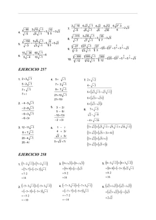 2 − 18               6 2 −1                  6 2              6 12         6 22 ⋅ 3
                                                                   7.                     =                       =                =            =              =2 3
         − 90       3 10 − 1                10                                   −6                   6 −1                 6            36              6
4.              =                  =3          =3 2
         −5               5 −1               5
                                                                             − 315            3 35 − 1                         35
                                                                   8.                     =                           =3          =3 5
         − 150        5 6 −1                6                                    −7                    7 −1                    7
5.                =                =5         =5 2
          −3              3 −1              3                            4   − 27         4
                                                                                                  27 − 1              27 4
                                                                                                                                                        2      1

                                                                   9.                 =                         =4       = 9 = 4 32 = 3 4 = 3 2 = 3
                                                                         4       −3           4
                                                                                                  3 −1                 3
     10 − 36              60 − 1
6.                    =            =6
         5 −4             10 − 1
                                                                             4   − 300            4
                                                                                                      300 − 1                  300 4
                                                                                                                                                                   2   1

                                                                   10.                    =                           =4          = 25 = 4 5 2 = 5 4 = 5 2 = 5
                                                                             4   − 12              4
                                                                                                       12 − 1                  12


EJERCICIO 257

1. 2 + 3 − 1                                4. 5 +          −1                                    7. 2 + − 2
     5 − 2 −1                                    7 + 2 −1                                              4− − 3
                                                 9 + 7 −1
     7+
     7+ i
             −1
                                                                                                       6+   (     2 −1− 3 −1                    )
                                                 21+ 10 − 1
                                                 21+ 10 i                                              6+ (       2 i − 3i         )
2. − 4 − 5 − 1                                                                                         6+ (       2− 3 i       )
     − 2 + 8 −1                             5.     3 − 2i
                                                                                                  8.     7+ −5
                                                   5 − 8i
     − 6 + 3 −1                                                                                          2− −9
                                                 − 10 + 13 i
     − 6 + 3i
                                                 − 2 + 3i                                              − 4 + − 16

3. 12 − 11 − 1                              6.     1 − i                                               (3 +        ) (
                                                                                                                  2 +          5 − 1 − 9 − 1 + 16 − 1                      )
     8 + 7 −1                                      4 + 3i
                                                                                                       (3 +       2)+ (        5 i − 3i + 4 i       )
                                                    2 + 5i
     20 − 4 − 1                                                                                        (3 +       2)+ (        5i + i)
                                                 5 + 2 + 7i
     20 − 4 i
                                                                                                       (3 +       2)+ (        5 + 1)i


EJERCICIO 258

     (                ) (
1. 7 − 2 − 1 + 7 + 2 − 1                )                (           ) (
                                                      3. 9 + i 3 + 9 − i 3         )                                                    (                ) (
                                                                                                                                   5. 8 − 3 − 2 + 8 + 3 − 2                )
     = (7 + 7) + (− 2 + 2) − 1                              = (9 + 9) + (i − i ) 3                                                      = (8 + 8) + (− 3 + 3) 2 − 1
     = 7⋅2                                                  = 9⋅ 2                                                                      = 8⋅ 2
     = 14                                                   = 18                                                                        = 16


     (                    ) (
2. − 5 − 3 − 1 + − 5 + 3 − 1                )            (                       ) (
                                                      4. − 7 − 5 − 1 + − 7 + 5 − 1                            )                    6.   (   2+i 3 +     ) ( 2 − i 3)
     = (− 5 − 5) + (− 3 + 3) − 1                            = (− 7 − 7) + (− 5 + 5) − 1                                                 =   (   2+      2 ) + (i − i ) 3
     = − 5⋅ 2                                               = − 7⋅2
                                                                                                                                        =2 2
     = − 10                                                 = − 14
 