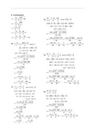 9. Continuación
        13   169                                              4 x 2 1 − 3x 20 x
x= −       ±     + 90                                   12.        −      =                mcm = 12 (x − 1)
        2     4                                               x−1      4    3
                                                              12 (4 x 2 ) − 3 (x − 1)(1 − 3x ) = 4 ( x − 1) ( 20 x )
       13     529
x= −      ±
        2      4
     − 13 23                                                           48 x 2 + 9 x 2 − 12 x + 3 = 80 x 2 − 80 x
x=        ±                                                                − 23x 2 + 68 x + 3 = 0
      2      2
      − 13 23 10                                                     − 68 ± ( 68) − 4 (− 23) ( 3)
                                                                                 2
x1 =       +    = =5
                                                              x=
                                                                                2 (− 23)
       2      2 2
       − 13 23 − 36
x2 =       −   =    = − 18                                       − 68 ± 4 . 624 + 276 − 68 ± 4 . 900 − 68 ± 70
        2    2   2                                            x=                     =              =
                                                                        − 46               − 46        − 46
10. x − 13 = 5 − 10 5x + 3 (            )   mcm = x 2         x1 =
                                                                     − 68 + 70
                                                                               =
                                                                                  2
                                                                                      =−
                                                                                         1
                                                                                            ; x2 =
                                                                                                   − 68 − 70 − 138
                                                                                                            =      =3
      x             x2                                                 − 46      − 46    23          − 46     − 46
                 x ( x − 13) = 5x 2 − 10 (5x + 3)
                  x 2 − 13x = 5x 2 − 50 x − 30
       − 4 x 2 + 37 x + 30 = 0                                3x − 1
                                                                             − = 0 mcm = 6 x (2 x − 1)
                                                                        2x    7
                                                        13.          −
            − 37 ± ( 37) − 4 (− 4) ( 30)                               2x − 1 6
                               2
                                                                x
       x=
                           2 (− 4)                            6 (2 x − 1)(3x − 1) − 6 x ( 2 x ) − 7 x (2 x − 1) = 0
            − 37 ±        1. 369 + 480                               6 (6 x 2 − 5x + 1) − 12 x 2 − 14 x 2 + 7 x = 0
       x=
                          −8                                         36 x 2 − 30 x + 6 − 12 x 2 − 14 x 2 + 7 x = 0
            37 ± 1.849                                                                        10 x 2 − 23x + 6 = 0
       x=
                 −8
                                                                     23 ± ( 23) − 4 (10)( 6)
                                                                                2
            − 37 ± 43                                         x=
       x=                                                                    2 (10)
               −8
             − 37 + 43 6       3                                   23 ± 529 − 240 23 ± 289 23 ± 17
       x1 =           =    =−                                 x=                   =        =
                −8      −8     4                                          20          20         20
             − 37 − 43 − 80                                         23 + 17 40             23 − 17 6 3
       x2 =           =     = 10                              x1 =         =    = 2 ; x2 =        =   =
                −8       −8                                           20     20              20     20 10
             x−2 5
                                   mcm = 2 x ( x − 2)
        x
11.        −    =
       x−2    x   2
      2 x ( x ) − 2 ( x − 2)( x − 2) = 5x (x − 2)             5x − 8 7 x − 4
                                                        14.         =
                                                               x−1    x+2
         2 x − 2 (x − 4 x + 4) = 5x − 10 x
             2        2                         2


            2 x 2 − 2 x 2 + 8 x − 8 = 5x 2 − 10 x             (x + 2)(5x − 8) = (7 x − 4)(x − 1)
                                   0 = 5x − 18 x + 8
                                            2
                                                              5x 2 + 2 x − 16 = 7 x 2 − 11x + 4

            − (− 18) ±     (− 18)       − 4 (5)(8)                             0 = 2 x 2 − 13x + 20
                                    2

       x=
                            2 (5)                                  13 ± (13) − 4 ( 2)( 20)
                                                                            2

                                                              x=
          18 ± 324 − 160                                                       2 ( 2)
       x=
                 10                                               13 ± 169 − 160 13 ± 9 13 ± 3
          18 ± 164                                            x=                =        =
       x=                                                                4          4        4
              10
                                                                   13 + 3 16          13 − 3 10 5
           18 ± 2 2 ⋅ 41 18 ± 2 41 9 ± 41                     x1 =       = = 4 ; x2 =       = = =212
       x=                =            =                              4     4            4      4 2
                10             10       5
            9 + 41             9 − 41
       x1 =             ; x2 =
               5                  5
 