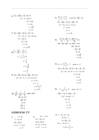 (        )(          )
6. 2 x − 3 2 x + 3 − 135 = 0                                                         2x − 3 x − 2
                    4 x − 9 − 135 = 0
                      2                                                        11.         =                mcm = (x − 3)( x − 1)
                                                                                      x − 3 x −1
                                4 x = 144                                            (2 x − 3)(x − 1) = (x − 2)(x − 3)
                                   2


                                  x 2 = 36                                             2 x 2 − 5x + 3 = x 2 − 5x + 6
                                   x = 36                                                      x2 − 3 = 0
                                   x= ± 6                                                          x2 = 3
      (        )(         ) (
7. 3 x + 2 x − 2 = x − 4 + 8 x         )
                                       2
                                                                                                     x= ± 3
               3x 2 − 12 = x 2 − 8 x + 16 + 8 x
              2 x 2 − 28 = 0                                                           x 2 − 5 4x 2 − 1 14x 2 − 1
                                                                               12.            +        −          =0
                     2 x 2 = 28                                                           3      5        15
                       x 2 = 14                                                      5x − 25 + 12x − 3 − 14x + 1= 0
                                                                                       2           2         2


                                                                                                               3x 2 − 27 = 0
                          x = ± 14
                                                                                                                      3x 2 = 27
        1      1 1
8.  x + 3  x − 3 = 3
                                                                                                                    x2 = 9

                    1 1                                                                                                  x= 9
             x2 −    − =0                                                                                                x=±3
                    9 3
                           4
                      x2 =
                           9                                                                   x2 + 1
                                                                               13. 2 x − 3 −          =−7        mcm = x − 2
                          x= ±
                                 4                                                             x−2
                                                                                     2 x (x − 2) − 3( x − 2) − ( x 2 + 1) = − 7 (x − 2)
                                 9
                               2
                          x= ±                                                            2 x 2 − 4 x − 3x + 6 − x 2 − 1 = − 7 x + 14
                               3
      (        )(         ) (      )(
9. 2 x − 1 x + 2 − x + 4 x − 1 + 5 = 0       )                                                                      x 2 + 5 = 14

           2 x 2 + 3x − 2 − x 2 − 3 x + 4 + 5 = 0                                                                       x2 = 9

                                           x2 + 7 = 0                                                                    x= 9
                                                 x2 = − 7                                                                x= ±3

                                                 x= 7 −1
                                                                                               3
                                                 x= ± 7i                       14.      3−           =2        mcm = 4 x 2 − 1
                                                                                             4x2 − 1
                                                                                     3(4 x 2 − 1) − 3 = 2 (4 x 2 − 1)
           5     1      7
10.           −      =       mcm = 12x 2
          2x 2 6x 2 12
               30 − 2 = 7x 2                                                                12 x 2 − 6 = 8x 2 − 2
                    28 = 7x 2                                                                     4x2 = 4
                      4 = x2                                                                        x2 = 1

                     4 =x                                                                            x= 1
                    ±2=x                                                                             x= ±1

EJERCICIO 272
                                                                                3. x 2 − 3x = 3x 2 − 4 x
1.            x 2 = 5x                           2.           4 x 2 = − 32 x
                                                                                             0 = 2x2 − x
      x 2 − 5x = 0                                    4 x 2 + 32 x = 0
                                                                                             0 = x (2 x − 1)
     x ( x − 5) = 0                                   4 x ( x + 8) = 0
                                                                                     0 = x1 0 = 2 x − 1
     x1 = 0 x − 5 = 0                                 4x = 0 x + 8 = 0
                                                                                                           1
            x2 = 5                                    x1 = 0 x2 = − 8                          1= 2 x ⇒      =x
                                                                                                           2 2
 