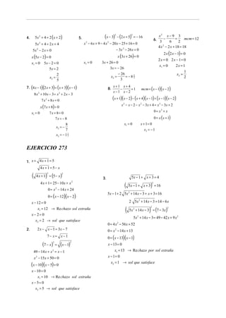 4.       5x 2 + 4 = 2 ( x + 2)                  5.                   (x − 3) − (2 x + 5)
                                                                               2               2
                                                                                                   = − 16                  x2 x − 9 3
                                                                                                                        6. 3 − 6 = 2 mcm = 12
         5x 2 + 4 = 2 x + 4                          x 2 − 6 x + 9 − 4 x 2 − 20 x − 25 + 16 = 0
                                                                                                                           4 x 2 − 2 x + 18 = 18
      5x − 2 x = 0
           2                                                                       − 3x 2 − 26 x = 0
                                                                                                                               2 x (2 x − 1) = 0
     x (5x − 2) = 0                                                                 x (3x + 26) = 0
                                                                                                                           2x = 0 2x − 1= 0
     x1 = 0      5x − 2 = 0                          x1 = 0        3x + 26 = 0
                                                                                                                           x1 = 0   2x = 1
                    5x = 2                                              3x = − 26
                                                                                                                                          1
                               2                                                    − 26                                             x2 =
                        x2 =                                               x2 =          = −82
                                                                                             3                                            2
                               5                                                      3

7. (4 x − 1)(2 x + 3) = ( x + 3)( x − 1)                                 8.
                                                                              x+1 x+ 4
                                                                                 −     =1                mcm = ( x − 1)(x − 2)
                                                                              x−1 x− 2
         8 x 2 + 10 x − 3 = x 2 + 2 x − 3
               7 x 2 + 8x = 0                                                 (x + 1)(x − 2) − (x + 4)(x − 1) = (x − 1)(x − 2)
                                                                                       x 2 − x − 2 − x 2 − 3 x + 4 = x 2 − 3x + 2
               x (7 x + 8) = 0
     x1 = 0             7x + 8 = 0                                                                                      0 = x2 + x
                            7x = − 8                                                                                    0 = x (x + 1)
                                      8                                                  x1 = 0         x + 1= 0
                               x2 = −
                                      7                                                                    x2 = − 1
                               x2 = − 1 7
                                        1




EJERCICIO 273

1. x + 4 x + 1 = 5
               4x + 1 = 5− x

     (             )
          4 x + 1 = (5 − x )
                    2               2

                                                                    3.                         5x − 1 + x + 3 = 4
               4 x + 1 = 25 − 10x + x 2
                                                                                         (                      )
                                                                                              5x − 1 + x + 3 = 16
                                                                                                                    2


                       0 = x 2 − 14 x + 24
                                                                         5x − 1 + 2 5x 2 + 14 x − 3 + x + 3 = 16
                       0 = (x − 12)(x − 2)
     x − 12 = 0                                                                               2 5x 2 + 14 x − 3 = 14 − 6 x
        x1 = 12 → Re chazo sol extraña                                                    (                    )
                                                                                              5x 2 + 14 x − 3 = (7 − 3x)
                                                                                                                2                 2


     x− 2= 0
                                                                                                   5x 2 + 14 x − 3 = 49 − 42 x + 9 x 2
       x2 = 2 → sol que satisface
                                                                         0 = 4 x − 56 x + 52
                                                                                   2

2.         2 x − x − 1 = 3x − 7                                          0 = x 2 − 14 x + 13
                       7− x= x−1                                         0 = ( x − 13)( x − 1)
                (7 − x)   2
                              =    (x − 1)  2
                                                                         x − 13 = 0
         49 − 14 x + x = x − 1
                          2                                                   x1 = 13 → Re chazo por sol extraña
         x 2 − 15x + 50 = 0                                              x − 1= 0
                                                                           x2 = 1 → sol que satisface
     (x − 10)(x − 5) = 0
     x − 10 = 0
         x1 = 10 → Re chazo sol extraña
     x − 5= 0
          x2 = 5 → sol que satisface
 