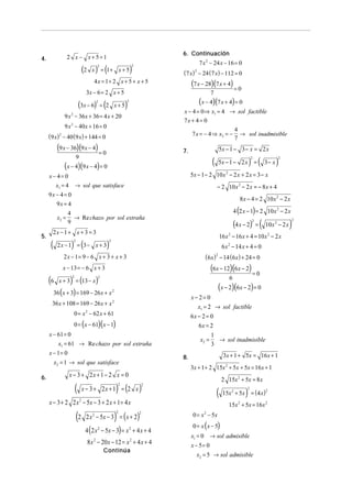 6. Continuación
4.                2 x − x+5=1
                                                                                       7 x 2 − 24 x − 16 = 0
                                   (2 x ) = (1 +                )
                                          2                     2
                                                        x+5                 (7 x) − 24 (7 x) − 112 = 0
                                                                                   2


                                        4 x = 1+ 2 x + 5 + x + 5                 (7 x − 28)(7 x + 4) = 0
                                    3x − 6 = 2 x + 5                                          7

                            (3x − 6) = (22
                                                    x+5     )
                                                            2
                                                                                       (x − 4)(7 x + 4) = 0
                                                                            x − 4 = 0 ⇒ x1 = 4 → sol factible
                9 x − 36x + 36 = 4 x + 20
                   2
                                                                            7x + 4 = 0
                9 x 2 − 40x + 16 = 0
                                                                                                  4
     (9 x) − 40 (9 x) + 144 = 0
            2                                                                   7 x = − 4 ⇒ x2 = − → sol inadmisible
                                                                                                  7
           (9 x − 36)(9 x − 4) = 0                                          7.                        5x − 1 − 3 − x = 2 x

                                                                                              (                          ) (              )
                           9                                                                                              2                   2
                                                                                                      5x − 1 − 2 x =               3− x
                (x − 4)(9 x − 4) = 0
     x− 4= 0                                                                     5x − 1 − 2 10 x 2 − 2 x + 2 x = 3 − x
       x1 = 4           → sol que satisface                                                       − 2 10 x 2 − 2 x = − 8 x + 4
     9x − 4 = 0
                                                                                                                  8 x − 4 = 2 10 x 2 − 2 x
        9x = 4
                  4                                                                                            4 (2 x − 1) = 2 10 x 2 − 2 x
           x2 =     → Re chazo por sol extraña
                                                                                                               (4 x − 2)          ( 10x              )
                                                                                                                          2                          2
                  9                                                                                                           =           2
                                                                                                                                              − 2x
      2x − 1 + x + 3 = 3
5.                                                                                                    16 x 2 − 16 x + 4 = 10 x 2 − 2 x
      (            ) (                         )
                       2                        2
           2x − 1 = 3− x + 3                                                                           6 x 2 − 14 x + 4 = 0
                2x − 1= 9 − 6 x + 3 + x + 3                                               ( 6 x ) − 14 (6 x ) + 24 = 0
                                                                                                  2


                x − 13 = − 6 x + 3                                                            (6x − 12)(6x − 2) = 0
     (6            )
            x + 3 = (13 − x )
                    2                     2                                                                6
                                                                                                      (x − 2)(6x − 2) = 0
          36 (x + 3) = 169 − 26 x + x 2
                                                                                 x− 2= 0
      36 x + 108 = 169 − 26 x + x 2
                                                                                    x1 = 2 → sol factible
                       0 = x 2 − 62 x + 61                                       6x − 2 = 0
                       0 = (x − 61)(x − 1)                                          6x = 2
     x − 61 = 0                                                                               1
                                                                                       x2 =     → sol inadmisible
         x1 = 61 → Re chazo por sol extraña                                                   3
     x − 1= 0                                                                                           3x + 1 + 5x = 16 x + 1
                                                                            8.
          x2 = 1 → sol que satisface
                                                                                 3x + 1 + 2 15x 2 + 5x + 5x = 16 x + 1
6.                x − 3 + 2x + 1 − 2 x = 0
                                                                                                       2 15x 2 + 5x = 8 x
                        (                           ) ( )
                                   x − 3 + 2x + 1 = 2 x
                                                        2               2

                                                                                                  ( 15x     2
                                                                                                                     )
                                                                                                                      2
                                                                                                                + 5x = ( 4 x )
                                                                                                                                    2


     x − 3 + 2 2 x − 5x − 3 + 2 x + 1 = 4 x
                               2
                                                                                                           15x 2 + 5x = 16x 2

                           (2                       )
                                    2 x 2 − 5x − 3 = ( x + 2)
                                                    2               2
                                                                                  0 = x − 5x
                                                                                         2


                                                                                  0 = x ( x − 5)
                                    4 (2 x 2 − 5x − 3) = x 2 + 4 x + 4
                                                                                 x1 = 0 → sol admisible
                                     8 x 2 − 20 x − 12 = x 2 + 4 x + 4           x − 5= 0
                                              Continúa
                                                                                   x2 = 5 → sol admisible
 