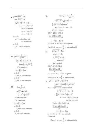 8
      2x + 4x − 3 = 3                              12.                                 2 x = x+7 +
9.                                                                                                                      x+7
      2x + 4x − 3 = 9
                                                                           2 x2 + 7x =               ( x + 7)     2
                                                                                                                      +8
        (              )
             4 x − 3 = (9 − 2 x )
                           2            2


                                                                  (2                       )   = ( x + 15)
                                                                                           2                  2
                                                                           x2 + 7x
               4 x − 3 = 81 − 36 x + 4 x 2
                                                                           4 x + 28 x = x 2 + 30x + 225
                                                                                 2
                           0 = 4 x 2 − 40 x + 84
                                                                  3x − 2 x − 225 = 0
                                                                       2
                           0 = x 2 − 10 x + 21
                                                         ( 3x ) − 2 (3x ) − 675 = 0
                                                              2

                           0 = ( x − 7)( x − 3)
     x− 7= 0                                             (3x − 27)(3x + 25) = 0
       x1 = 7 → Re chazo por                                               3
                       sol inadmisible                       (x − 9)(3x + 25) = 0
     x − 3= 0                                            x − 9 = 0 ⇒ x1 = 9 → sol aceptada
        x2 = 3 → sol aceptada                                                 25
                                                         3x + 25 = 0 ⇒ x2 = −    → sol inadmisible
                                                                               3
                                                                    x+ x+8 = 2 x
                                                   13.
                                                                    x + x + 8 = 4x
                        6
        x+3+                =5
10.
                                                                       (              )
                                                                               x + 8 = ( 3x )
                                                                                       2
                       x+ 3
                                                                                                    2



         (             )                                                            x + 8 = 9x2
                       2
              x + 3 + 6= 5 x + 3
                                                                    9x2 − x − 8 = 0
                 (x + 9) = (5                 )
                                   2          2
                                       x+ 3
                                                         ( 9 x ) − 1(9 x) − 72 = 0
                                                              2

              x2 − 7x + 6 = 0
         (x − 1)(x − 6) = 0                               (9 x − 9)(9 x + 8) = 0
                                                                  9
      x − 1= 0                                         x − 1 = 0 ⇒ x1 = 1 → sol aceptada
         x1 = 1 → sol admisible                                            8
      x − 6= 0                                         9 x + 8 = 0 ⇒ x2 = − → sol rechazada
                                                                           9
        x2 = 6 → sol admisible                             6 − x + x + 7 − 12 x + 1 = 0
                                                   14.
                                                                           (                            ) (                    )
                                                                                                         2                       2
                                                                                6− x + x + 7 =                        12 x + 1
                       4
11.           x+          =5                             6 − x + 2 42 − x − x 2 + x + 7 = 12 x + 1
                        x
             ( x) + 4= 5 x
                   2
                                                                                     2 42 − x − x 2 = 12 x − 12

               (x + 4) = (5 x )                                                 (                       ) = (6x − 6)
                                                                                                        2                  2
                                                                                     42 − x − x 2
                               2       2



        x 2 + 8 x + 16 = 25x                                                               42 − x − x 2 = 36 x 2 − 72 x + 36
       x 2 − 17 x + 16 = 0                                                                                   0 = 37 x 2 − 71x − 6
      (x − 16)(x − 1) = 0                                         ( 37 x ) 2 − 71( 37 x) − 222 = 0
      x − 16 = 0                                                    (37 x − 74)(37 x + 3) = 0
           x1 = 16 → sol admisible                                                    37
      x − 1= 0                                                                 (x − 2)(37 x + 3) = 0
        x2 = 1 → sol admisible                           x − 2 = 0 ⇒ x1 = 2 → sol aceptada
                                                         37 x + 3 = 0
                                                                                                  3
                                                            37 x = − 3 ⇒ x2 = −                     → sol inadmisible
                                                                                                 37
 