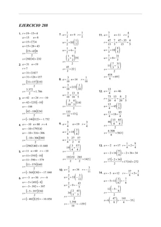 EJERCICIO 288
1. r = 19 − 15 = 4                   7. a =
                                           1
                                              n= 9 r=
                                                       1
                                                                     11. a =
                                                                            7
                                                                                n = 11 r =
                                                                                           4
   a = 15      n=8                         2           2                    3              5
                                           1       1                      47 7 47 − 35 4
   u = 15 + (7) 4                       u = + (8)                      r=   − =          =
                                           2       2                      15 3       15    5
   u = 15 + 28 = 43
                                           1       9                        7      4
   s=
        (15 + 43)8                      u= + 4=
                                           2       2
                                                                         u = + 10  
                                                                            3      5
           2                                1 9                           7      31
   s = (58)(4) = 232                        +  ( 9)                    u=   + 8=
                                            2 2                           3      3
                                        s=
2. a = 31 n = 19                               2                               7 31
                                                                            11 + 
   r=7
                                           45                                 3 3
                                        s = = 22 1 2                     s=
                                            2                                    2
   u = 31 + (18) 7
                                                                            418
   u = 31 + 126 = 157                       3                1           s=     = 69 2
                                                                                     3
                                     8. a =    n = 14 r =                    6
   s=
        (31 + 157)(19)                     10               10
                                            3         1
             2                          u = + (13)  
      3. 572                               10         10                  13
   s=        = 1. 786                                                12. a =    n = 46
         2                                  3 13 8                           4
                                        u= + =
                                                                            73 13 8 2
3. a = 42 n = 24 r = − 10
                                           10 10 5
                                                                         r=    − =     =
                                            3 8
   u = 42 + (23) (− 10)
                                                                            20 4 20 5
                                            +  (14)
                                            10 5                          13     2
   u = − 188                            s=                               u = + 45  
                                                 2                          4      5
   s=
        (42 − 188) (24)                    133                              13          85
                                        s=     = 13 10
                                                     3
                                                                         u=      + 18 =
               2                            10                               4          4
   s = (− 146) (12) = − 1. 752                                                   13 85
                                           3                 3              46  + 
                                     9. a =      n = 19 r =                      4 4
4. a = − 10 n = 80 r = 4                   4                 4           s=
   u = − 10 + ( 79)( 4)                    3        3
                                                                                    2
                                        u = + 18                          4 . 508
   u = − 10 + 316 = 306                    4        4                  s=          = 563 2
                                                                                           1
                                                                                8
   s=
        (− 10 + 306)(80)                   3 27 57
                                        u= +        =
                2                          4 2        4
                                                                                                  1      9
   s = ( 296)( 40) = 11.840                    3 57                13. a = − 2 n = 17 r =         + 2=
                                           19  +                                                4      4
                                              4 4 
5. a = 11 n = 60 r = − 10               s=                                             9
                                                                         u = − 2 + 16   = − 2 + 36 = 34
                                                 2
   u = 11 + (59) (− 10)                                                                4
                                           19 (15) 285
   u = 11 − 590 = − 579                 s=          =     = 142 1              17 (− 2 + 34)
                                                                                               = 17 (16) = 272
                                                                2
                                              2         2                s=
   s=
      (11 − 579)(60)                                                                2
               2                            2                    3
                                     10. a =      n = 34 r = −
   s = (− 568) ( 30) = − 17 . 040           5                   11   14. a = − 5 n = 12        r=−
                                                                                                     37
                                                                                                        + 5=
                                                                                                             3
                                            2        3                                             8       8
6. a = − 5 n = 50 r = − 8                u = + 33  − 
                                            5        11                             3    7
   u = − 5 + ( 49) (− 8)
                                                                         u = − 5 + 11  = −
                                            2          43                             8    8
   u = − 5 − 392 = − 397                 u= − 9= −
                                            5           5                             7
                                                                             12  − 5 − 
   s=
      (− 5 − 397)(50)                           2 43
                                            34  −                      s=
                                                                                      8
               2                               5 5                               2
                                         s=
   s = (− 402 ) ( 25) = − 10 . 050                 2                           47 
                                                                         s = 6 −  = −
                                                                                          141
                                                                                              = − 35 4
                                                                                                     1
                                              1. 394                           8         4
                                         s= −         = − 139 2
                                                              5
                                                10
 