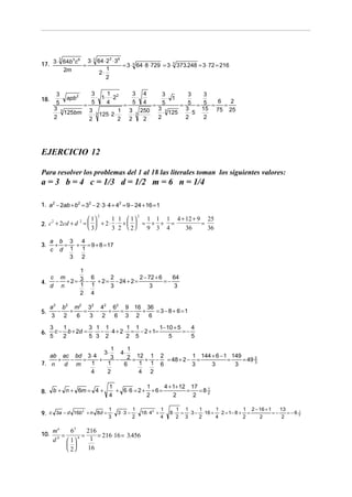 3 ⋅ 3 64 ⋅ 2 3 ⋅ 36
17. 3 ⋅ 64b c =
       3    3 6
                                    = 3 ⋅ 3 64 ⋅ 8 ⋅ 729 = 3 ⋅ 3 373.248 = 3 ⋅ 72 = 216
         2m                1
                       2⋅
                           2

        3            3     1         3               4     3        3       3
18.       ⋅ apb 2      ⋅ 1⋅ ⋅ 2 2       ⋅                    ⋅ 1
        5         =
                     5     4
                                  =
                                     5               4
                                                       =   5     =  5 =     5 = 6 = 2
       3 3                                          250 3 ⋅ 3 125 3 ⋅ 5    15 75 25
         ⋅ 125bm 3 ⋅ 3 125 ⋅ 2 ⋅ 1 3 ⋅ 3
       2            2            2 2                 2   2         2        2




EJERCICIO 12

Para resolver los problemas del 1 al 18 las literales toman los siguientes valores:
a = 3 b = 4 c = 1/3 d = 1/2 m = 6 n = 1/4

1. a 2 − 2ab + b 2 = 32 − 2 ⋅ 3 ⋅ 4 + 42 = 9 − 24 + 16 = 1

                                                      1 1 1 4 + 12 + 9 25
                             2                  2
                       1        1 1  1
2. c + 2cd + d =   + 2 ⋅ ⋅ +   =                   + + =          =
    2         2
                       3        3 2  2            9 3 4     36      36

      a b 3 4
3.     + =  + = 9 + 8 = 17
      c d 1  1
           3 2

          1
   c m        6      2           2 − 72 + 6    64
4.  − +2= 3 −   + 2 = − 24 + 2 =            =−
   d n    1 1        3                3         3
          2 4

      a 2 b 2 m2 32 42 62 9 16 36
5.       −   +   =   −   +  = −  +   = 3 − 8 + 6 =1
      3    2   6   3   2   6 3 2   6

      3    1        3 1 1         1 1         1− 10 + 5    4
6.      c − b + 2d = ⋅ − ⋅ 4 + 2 ⋅ = − 2 + 1=           =−
      5    2        5 3 2         2 5             5        5

                       1     1
                    3⋅    4⋅
   ab ac bd 3 ⋅ 4      3 − 2 = 12 + 1 − 2 = 48 + 2 − 1 = 144 + 6 − 1 = 149 = 49 2
     +  −  =      +                                                             3
7. n   d m    1      1     6    1 1 6                3       3          3
             4       2          4 2

                                 1            1      4 + 1+ 12 17
8.     b + n + 6m = 4 +            + 6⋅6 = 2 + + 6 =          =   =8 2
                                                                     1
                                 4            2          2      2

                                 1          1                1   1 1     1     1            1 2 − 16 + 1    13
9. c 3a − d 16b + n 8d = ⋅ 3 ⋅ 3 − ⋅ 16 ⋅ 4 + ⋅ 8 ⋅               = ⋅ 3 − ⋅16 + ⋅ 2 = 1− 8 + =           =−    =−6
               2                           2                                                                         1
                                                                                                                     2
                                 3          2                4   2 3     2     4            2     2          2

       ma      63     216
10.        =      4 =     = 216 ⋅ 16 = 3.456
              1      1
         b
       d
              
              2     16
 