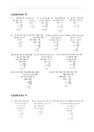 EJERCICIO 78
1.        5x = 8x − 15       2. 4 x + 1= 2          3.    y − 5 = 3y − 25      4.     5x + 6 = 10x + 5       5.    9y − 11= − 10 + 12y
     5x − 8x = − 15                4x = 2 − 1            y − 3y = − 25 + 5          5x − 10x = 5 − 6              9y − 12y = − 10 + 11
        − 3x = − 15                4x = 1                  − 2y = − 20                  − 5x = − 1                      − 3y = 1
               − 15                      1                        − 20                          −1                                 1
           x=                       x=                        y=                           x=                              y=−
                −3                       4                         −2                          −5                                  3
           x=5                                                y = 10                           1
                                                                                           x=
                                                                                               5

6.      21− 6x = 27 − 8x 7. 11x + 5x − 1= 65x − 36    8. 8 x − 4 + 3x = 7 x + x + 14                     9. 8x + 9 − 12x = 4x − 13 − 5x
     − 6x + 8x = 27 − 21           16x = 65x − 36 + 1         11x − 4 = 8 x + 14                                − 4 x + 9 = − x − 13
            2x = 6           16x − 65x = − 35               11x − 8 x = 14 + 4                                    − 4x + x = − 13 − 9
                  6               − 49x = − 35                    3x = 18                                            − 3x = − 22
             x=
                  2                        − 35                         18                                                     − 22
                                       x=                           x=                                                    x=
             x=3                           − 49                          3                                                      −3
                                                    5                                x=6                                       22
                                               x=                                                                         x=
                                                    7                                                                          3

10. 5y + 6y − 81= 7y + 102 + 65y             11. 16 + 7x − 5 + x = 11x − 3 − x          12. 3x + 101− 4 x − 33 = 108 − 16 x − 100
        11y − 81= 72y + 102                             8x + 11= 10x − 3                              − x + 68 = 8 − 16x
      11y − 72y = 102 + 81                            8x − 10x = − 3 − 11                           − x + 16 x = 8 − 68
          − 61y = 183                                      − 2x = − 14                                     15 x = − 60
                  183                                              − 14                                              − 60
               y=                                              x=                                                  x=
                  − 61                                              −2                                                15
               y=−3                                            x=7                                                 x=−4

13. 14 − 12x + 39x − 18x = 256 − 60x − 657x                                  14. 8x − 15x − 30x − 51x = 53x + 31x − 172
                   9x + 14 = − 717x + 256                                                       − 88x = 84 x − 172
                9x + 717x = 256 − 14                                                      − 88x − 84x = − 172
                     726x = 242                                                               − 172x = − 172
                                 242                                                                     − 172
                              x=                                                                    x=
                                 726                                                                     − 172
                                 1                                                                  x =1
                              x=
                                 3



EJERCICIO 79

1. x − (2 x + 1) = 8 − (3x + 3)        2. 15x − 10 = 6 x − (x + 2) + (− x + 3) 3. (5 − 3x ) − (− 4 x + 6) = (8 x + 11) − (3x − 6)
      x − 2 x − 1 = 8 − 3x − 3               15x − 10 = 6 x − x − 2 − x + 3                  5 − 3x + 4 x − 6 = 8x + 11 − 3x + 6
          − x − 1 = 5 − 3x                   15x − 10 = 4 x + 1                                           x − 1 = 5x + 17
       − x + 3x = 5 + 1                      15x − 4 x = 10 + 1                                       x − 5x = 17 + 1
             2x = 6                                       11                                             − 4 x = 18
                                                        x=
                  6                                       11                                                      18
               x=                                                                                            x=
                  2                                     x=1                                                       −4
               x=3                                                                                                 9
                                                                                                             x= −
                                                                                                                   2
 