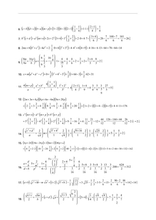  2 − 1 1
   (               )(              )(           )(           ) (
6. c − b d − c b − a m − p = 3 − 2 4 − 3 2 − 1  −  = 1⋅ 1⋅ 1
                                                            
                                                                          )(       )(           ) 2
                                                                                                   1     1
                                                                                                         4
                                                                                                                             =
                                                                                                                         4  4

                                                                                        1 2                  3+ 4       7 168 − 7 161
    2
           (  2
                           )  2
                                        (
7. b c + d − a m + n + 2 x = 2 3 + 4 − 1 
                                        2
                                          
                                                     )                (        )          +  + 2⋅ 0 = 4⋅ 7 − 
                                                                                         2 3                  6 
                                                                                                                     = 28 − =
                                                                                                                            6   6
                                                                                                                                     =
                                                                                                                                       6
                                                                                                                                          = 26 5
                                                                                                                                               6




                           (                )                 1
                                                                           (            )
8. 2mx + 6 b + c − 4d = 2 ⋅ ⋅ 0 + 6 2 + 3 − 4 ⋅ 4 = 6 4 + 9 − 4 ⋅ 16 = 6 ⋅ 13 − 64 = 78 − 64 = 14
            2   2    2               2   2       2
                                                              2
                                                                                                             (   )
                  1         1
                  8⋅    16 ⋅ 
    8m 16 p 
       +     a=    2+     4  ⋅1 = 4 + 4 = 4 + 2 = 2 + 2 = 2 + 6 = 8 = 2 2
9.  9n   b 
                                                                            3
                  9⋅ 2    2         18 2 6          3         3     3
                  3                  3

                       (
10. x + m a + d − c = 0 +
           b   c   a
                                                 )           2
                                                               (1 + 4 − 3 ) = 2 (1+ 64 − 3) = 2 ⋅ 62 = 31
                                                             1 2 3 1 1                        1


                                                           1 1
11.        (
    4 m + p a 2 + b2
           ÷         =
                       2      )                         4 + 
                                                               4 1 + 2
                                                                 ÷
                                                                   2    2
                                                                              2 + 1 1 + 4
                                                                          = 4      ÷
                                                                                                3 5 3 27
                                                                                            = 4⋅ ÷ = =   =52
                 2
                   a                        c                1       32
                                                                              4       9       4 9 5 5
                                                                                                           5

                                                                                                    9

       (                                )(
12. 2m + 3n + 4 p 8 p + 6n − 4m 9n + 20 p                          )(              )
          1             1  1              1  2         1
       =  2 ⋅ + 3⋅ + 4 ⋅   8 ⋅ + 6 ⋅ − 4 ⋅   9 ⋅ + 20 ⋅  = ( 1 + 2 + 1)(2 + 4 − 2)(6 + 5) = 4 ⋅ 4 ⋅ 11 = 176
                   2                   2
          2       3     4  4        3     2  3         4

               (
13. c m + n − d m + p + b n + p
     2         2         2
                               )            (            )        (        )
            1                     2        1 1       2 1     7      3     11 21     44 126 − 144 + 44 26
       = 32  +                      − 4 2  +  + 2 2  +  = 9 ⋅ − 16 ⋅ + 4 ⋅ = − 12 +    =             =    = 2 12 = 2 1
                                                                                                                     2
            2                     3        2 4       3 4     6      4     12 2      12       12        12
                                                                                                                           6




     c2 + d 2     
                 2      32 + 4 2 2  1  9 + 16 2  1  25 2  1          1 5
                    m=             ⋅ =          
               ÷                  ÷   2  1 ÷ 2  ⋅ 2 =  1 ÷ 2  ⋅ 2 = 5⋅ 2 = 2 = 2 2
                                                                                      1
14.                   
       a         d       1       4                        

15. (4 p + 2b)(18n − 24 p) + 2 (8m + 2)(40 p + a )
          1                       1      1            1 
       =  4 ⋅ + 2 ⋅ 2  18 ⋅ − 24 ⋅  + 2  8 ⋅ + 2  40 ⋅ + 1 = (1 + 4)(12 − 6) + 2 (4 + 2) (11) = 5⋅ 6 + 2 ⋅ 66 = 30 + 132 = 162
                              2
          4                3      4      2            4 

                             2
                                2        5+
                                             2               5+
       d       2      4     1     2+ 4     1 6
    a+    5 + 2 1+          
       b⋅     m =     2⋅    2      2 ⋅     4 = 2 ⋅ 5 + 8 = 3 ⋅ 5 + 8 = 3 ⋅ 13 = 3 ⋅ 208 = 624 = 312
16.                               =
    d −b     p2   4 − 2  1 2       2     1     2 1         2 1         2 1 2               2
                          
                          4             16          16          16         16


                                                                                                   2                                2 90 − 2 88
                                                                                                         2

       (            )                 2
                                                              ( )
17. a + b ⋅ c + 8b − m ⋅ n = 1 + 2 ⋅ 3 + 8 ⋅ 2 − ⋅   = 3⋅ 25 − ⋅ = 3⋅ 5 − = 15 − =
             2            2                                                                 1
                                                                                            2      3
                                                                                                                      1 2
                                                                                                                      2 3
                                                                                                                                  2
                                                                                                                                  6   6   6
                                                                                                                                              = = 14 4 = 14 2
                                                                                                                                                6
                                                                                                                                                     6      3




                                           2
     a+c                         1+ 3   6⋅ 
            6n                                           1  4    4
                ÷ (c + d )⋅ p =              ÷ (3 + 4)⋅
                                            3                            1 2 4
         +                             +                  =   +    ÷ 7⋅ = =
18.  2
           b                   2      2              4  2   2      2 7 7
                                            
                                                                          2
 