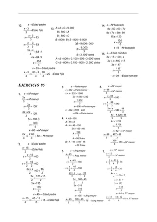 12.        x → Edad padre                                                        14. x → Nº buscado
       x−3                        13. A + B + C = 9 . 000                             8 x − 60 = 60 − 7 x
             → Edad hijo
         3                             B + 500 = A                                   8 x + 7 x = 60 + 60
            x−3                        B − 800 = C                                        15 x = 120
        x+        = 83
             3                        B + 500 + B + B − 800 = 9 . 000                             120
           x 3                                                                                x=
       x + − = 83                                         3B = 9 .000 + 300                        15
           3 3                                                 9 . 300                        x = 8 → Nº buscado
           3x + x                                          B=
                  = 83 + 1                                         3
             3                                             B = 3 .100 Votos      15. x → Edad hom bre
               4x = 84 ⋅ 3                                                           2x − 17 = 100 − x
                                      A = B + 500 ⇒ 3 .100 + 500 = 3 . 600 Votos
                     252                                                              2x + x = 100 + 17
                x=                    C = B − 800 ⇒ 3 .100 − 800 = 2 . 300 Votos
                      4                                                                    3x = 117
                x = 63 → Edad padre                                                             117
                                                                                            x=
       x − 3 63 − 3 60                                                                            3
             ⇒          =    = 20 → Edad hijo
         3         3       3                                                                x = 39 → Edad hom bre


EJERCICIO 85                                3.         x → Partemayor             6.          x → Nº mayor
                                                 x − 232 → Partemenor                    x − 88
                                                                                                 → Nº menor
1.     x → Nº mayor                              x + x − 232 = 1.080                        3
                                                          2x = 1.080 + 232                    x − 88
      2x                                                                                 x+           = 540
         → Nº menor                                           1.312                              3
      3                                                   x=                                 x 88
           2x
                                                                2                        x+ −          = 540
       x+      = 100                                      x = 656 → Partemayor               3 3
            3                                                                                 3x + x            88
                                                 x − 232 ⇒ 656 − 232                                   = 540 +
      3x + 2x                                            = 424 → Partemenor
                                                                                                 3               3
               = 100                                                                               4 x 1. 620 + 88
         3                                                                                             =
           5x = 100 ⋅ 3                     4. A + B = 150                                         3           3
                                                 A − 46 = B                                        4 x = 1. 708
                  300
             x=                                  A + A − 46 = 150                                    x=
                                                                                                         1.708
                   5                                                                                         4
                                                        2A = 150 + 46
             x = 60 → Nº mayor                                                                       x = 427 → Nº mayor
                                                             196
      2x 2 ⋅ 60                                          A=                              x − 88   427 − 88
         ⇒         = 40 → Nº menor                             2                                ⇒
      3        3                                         A = 98 Soles                       3        3
                                                                                                  339
                                                 B = A − 46 ⇒ 98 − 46                           =     = 113 → Nº menor
2.         x → Edad padre                                                                          3
                                                              = 52 Soles
     x − 15
            → Edad hijo                               x → Ang. mayor                           x → N º mayor
       2                                    5.                                         7.
                                                 x + 45                                     x − 12
          x − 15                                        → Ang. menor                                → N º menor
      x+         = 60                               2                                         4
            2
                                                      x + 45                                     x − 12 
         x 15                                     x+          = 180                         x−           = 36
     x+ −        = 60                                    2                                       4 
         2 2                                         x 45                                         x 12
          2x + x        15                       x+ +         = 180                          x−     +    = 36
                 = 60 +                              2     2                                      4 4
            2             2                          2x + x           45                          4x − x
                                                             = 180 −                                     = 36 − 3
              3x 120 + 15                               2             2                             4
                  =                                       3x 360 − 45
               2        2                                    =                                        3x = 33⋅ 4
               3x = 135                                    2        2                                 3x = 132
                                                           3x = 315
                    135                                                                                 132
                x=                                              315                                    x=
                      3                                    x=                                            3
                                                                 3                                  x = 44 → N º mayor
                 x = 45 → Edad padre                     x = 105 ! → Ang. mayor             x − 12 44 − 12
     x − 15 45 − 15                              x + 45 105 + 45                                  ⇒        = 8 → N º menor
            ⇒            = 15 → Edad hijo              ⇒            = 75! → Ang. menor        4        4
       2           2                                2         2
 