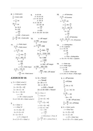 8 x → Costo perro                  9.       A + B = 84                            10.        x → Nº Señoritas
     x                                     A − 16 = B + 20                              x − 15
       → Costo collar                                                                           → Nº Jovenes
     8                                  ⇒ A − 16 − 20 = B                                 2
          x                                                                                  x − 15
      x + = 54                                 A − 36 = B                               x+           = 60
          8                                                                                     2
                                        A + A − 36 = 84
     8x + x                                                                                        x        15
            = 54                               2A = 84 + 36                                   x + = 60 +
       8                                                                                          2          2
         9x = 54 ⋅ 8                                 120
                                                 A=                                          2 x + x 120 + 15
                                                       2                                             =
         9x = 432                                                                               2          2
                                                 A = $ 60
             432                                                                                  3x = 135
          x=                            B = A − 36 ⇒ 60 − 36 = $ 24
               9                                                                                       135
                                                                                                   x=
         x = $ 48 → Costo perro                                                                         3
     x   48                                                                                        x = 45 → Nº Señoritas
       ⇒    = $ 6 → Costo collar   12.        x → Nº mayor
     8   8                                                                              x − 15      45 − 15
                                                                                                ⇒            = 15 → Nº jovenes
                                      x + 150                                             2            2
                                               → Nº menor
                                         3
          x → Parte mayor                                                                    x → Esti log ráfica
11.                                       x + 150                                 13.
    x + 16                            x+           = 506                                x − 10 → Lapicero
            → Parte menor                    3
      3                                                                                 x + x − 10 = 18
        x + 16                                   x          150
    x+          = 160                        x + = 506 −                                       2x = 28
           3                                     3           3
                                                                                                    28
              x         16                  3x + x 1.518 − 150                                  x=
         x + = 160 −                                =                                                2
              3          3                     3           3                                    x = 14 bs. → Esti log ráfica
        3x + x 480 − 16                          4x = 1.368
                =                                                                       x − 10 ⇒ 14 − 10 = 4 bs. → Lapicero
          3           3
                                                      1. 368
            4x = 464                              x=
                                                         4
                  464                                                             14.       x → Parte roja
              x=                                  x = 342 → Nº mayor
                   4                                                                    x + 4 → Parte negra
              x = 116 → Parte mayor   x + 150 342 + 150
                                               ⇒                                        x + x + 4 = 84
    x + 16      116 + 16                 3              3
            ⇒                                                                                 2x = 80
      3             3                            492
                                               =       = 164 → Nº menor                         x = 40 cm → Parte roja
              132                                  3
            =      = 44 → Parte menor                                                   x + 4 ⇒ 40 + 4 = 44 cm → Parte negra
                 3

EJERCICIO 86                                3. 2x → Tiene A                               5. x → Nº var ones
                                                x → TieneB                                   x
                                                                                                → Nº Srtas
1. 2 x → Edad actual A                         2x − 30 = x − 5                               3
     x → Edad actual B                          2x − x = 30 − 5                               x
                                                                                                + 14 = x − 10
      2 x − 10 = 3 ( x − 10)                             x = $ 25 → TieneB                    3
                                                                                               x
      2 x − 10 = 3x − 30                         2x ⇒ 2 ⋅ 25 = $ 50 → Tiene A                    − x = − 10 − 14
                                                                                               3
     2 x − 3x = − 30 + 10                        x
                                            4.     → Tiene A                                 x − 3x
           − x = − 20                            2                                                   = − 24
                                                 x → Tiene B                                    3
               x = 20 → Edad actual B                                                           − 2x = − 72
                                                     + 66 = 2 ( x − 90)
                                                   x
     2 x ⇒ 2 ⋅ 20 = 40 → Edad actual A            2                                                x = 36 → Nº var ones
                                                 x + 132
                                                         = 2 ( x − 90)                         x 36
                                                                                                 ⇒     = 12 → Nº Srtas
2.                                                   2
     3x → Edad A                                                                               3    3
                                                 x + 132 = 4 (x − 90)
      x → Edad B                                 x + 132 = 4 x − 360                      6. 3x → Edad padre
      3x + 5 = 2 ( x + 5)                           − 3x = − 492                              x → Edad hijo
      3x + 5 = 2 x + 10                                   − 492
                                                         x=                                  3x − 5 = 2 ( x + 10)
                                                           −3
     3x − 2 x = 10 − 5                                                                       3x − 5 = 2 x + 20
                                                     x = 164 colones → Tiene B
            x = 5 → Edad B                                                                         x = 25→ Edad hijo
                                                 x 164
     3x ⇒ 3⋅ 5 = 15 → Edad A                       ⇒     = 82 → colones Tiene A              3x ⇒ 3⋅ 25 = 75 → Edad padre
                                                 2   2
 
