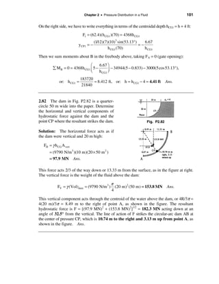 Chapter 2 • Pressure Distribution in a Fluid                   101

On the right side, we have to write everything in terms of the centroidal depth hCG1 = h + 4 ft:
                               F1 = (62.4)(h CG1 )(70) = 4368h CG1
                                    (1/12)(7)(10)3 sin(53.13°)    6.67
                          y CP1 = −                            =−
                                             h CG1 (70)           h CG1
Then we sum moments about B in the freebody above, taking FA = 0 (gate opening):

                               æ     6.67 ö
         å M B = 0 = 4368h CG1 ç 5 −         − 34944(5 − 0.833) − 3000(5cos 53.13°),
                               è     h CG1 ÷
                                           ø
                           183720
             or: h CG1 =          = 8.412 ft, or: h = h CG1 − 4 = 4.41 ft              Ans.
                            21840


2.82 The dam in Fig. P2.82 is a quarter-
circle 50 m wide into the paper. Determine
the horizontal and vertical components of
hydrostatic force against the dam and the
point CP where the resultant strikes the dam.                             Fig. P2.82

Solution: The horizontal force acts as if
the dam were vertical and 20 m high:

   FH = γ h CG A vert
      = (9790 N/m 3 )(10 m)(20 × 50 m 2 )
      = 97.9 MN         Ans.

This force acts 2/3 of the way down or 13.33 m from the surface, as in the figure at right.
The vertical force is the weight of the fluid above the dam:

                                                 π
            FV = γ (Vol)dam = (9790 N/m 3 )        (20 m)2 (50 m) = 153.8 MN Ans.
                                                 4

This vertical component acts through the centroid of the water above the dam, or 4R/3π =
4(20 m)/3π = 8.49 m to the right of point A, as shown in the figure. The resultant
hydrostatic force is F = [(97.9 MN)2 + (153.8 MN)2]1/2 = 182.3 MN acting down at an
angle of 32.5° from the vertical. The line of action of F strikes the circular-arc dam AB at
the center of pressure CP, which is 10.74 m to the right and 3.13 m up from point A, as
shown in the figure. Ans.
 