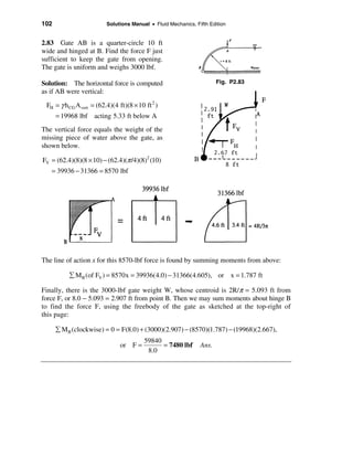 102                       Solutions Manual • Fluid Mechanics, Fifth Edition


2.83 Gate AB is a quarter-circle 10 ft
wide and hinged at B. Find the force F just
sufficient to keep the gate from opening.
The gate is uniform and weighs 3000 lbf.

Solution: The horizontal force is computed                             Fig. P2.83
as if AB were vertical:
 FH = γ h CG A vert = (62.4)(4 ft)(8 × 10 ft 2 )
      = 19968 lbf acting 5.33 ft below A
The vertical force equals the weight of the
missing piece of water above the gate, as
shown below.

FV = (62.4)(8)(8 × 10) − (62.4)(π /4)(8)2 (10)
   = 39936 − 31366 = 8570 lbf




The line of action x for this 8570-lbf force is found by summing moments from above:

           å M B (of FV ) = 8570x = 39936(4.0) − 31366(4.605), or x = 1.787 ft

Finally, there is the 3000-lbf gate weight W, whose centroid is 2R/π = 5.093 ft from
force F, or 8.0 − 5.093 = 2.907 ft from point B. Then we may sum moments about hinge B
to find the force F, using the freebody of the gate as sketched at the top-right of
this page:

      å M B (clockwise) = 0 = F(8.0) + (3000)(2.907) − (8570)(1.787) − (19968)(2.667),
                                          59840
                                or F =          = 7480 lbf      Ans.
                                           8.0
 