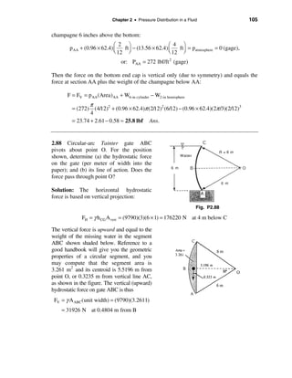 Chapter 2 • Pressure Distribution in a Fluid                  105

champagne 6 inches above the bottom:
                             æ 2 ö                     æ 4 ö
        p AA + (0.96 × 62.4) ç   ft ÷ − (13.56 × 62.4) ç   ft = patmosphere = 0 (gage),
                             è 12 ø                    è 12 ÷ø
                                 or: PAA = 272 lbf/ft 2 (gage)

Then the force on the bottom end cap is vertical only (due to symmetry) and equals the
force at section AA plus the weight of the champagne below AA:

       F = FV = pAA (Area)AA + W6-in cylinder − W2-in hemisphere
                π
         = (272) (4/12)2 + (0.96 × 62.4)π (2/12)2 (6/12) − (0.96 × 62.4)(2π /3)(2/12)3
                 4
         = 23.74 + 2.61 − 0.58 ≈ 25.8 lbf Ans.


2.88 Circular-arc Tainter gate ABC
pivots about point O. For the position
shown, determine (a) the hydrostatic force
on the gate (per meter of width into the
paper); and (b) its line of action. Does the
force pass through point O?

Solution: The horizontal hydrostatic
force is based on vertical projection:
                                                                       Fig. P2.88

              FH = γ h CG A vert = (9790)(3)(6 × 1) = 176220 N at 4 m below C

The vertical force is upward and equal to the
weight of the missing water in the segment
ABC shown shaded below. Reference to a
good handbook will give you the geometric
properties of a circular segment, and you
may compute that the segment area is
         2
3.261 m and its centroid is 5.5196 m from
point O, or 0.3235 m from vertical line AC,
as shown in the figure. The vertical (upward)
hydrostatic force on gate ABC is thus
 FV = γ A ABC(unit width) = (9790)(3.2611)
    = 31926 N at 0.4804 m from B
 