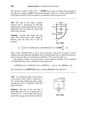 106                       Solutions Manual • Fluid Mechanics, Fifth Edition


The net force is thus F = [FH + FV ]1/ 2 = 179100 N per meter of width, acting upward to
                               2    2

the right at an angle of 10.27° and passing through a point 1.0 m below and 0.4804 m
to the right of point B. This force passes, as expected, right through point O.



2.89 The tank in the figure contains
benzene and is pressurized to 200 kPa
(gage) in the air gap. Determine the vertical
hydrostatic force on circular-arc section AB
and its line of action.

Solution: Assume unit depth into the
paper. The vertical force is the weight of
benzene plus the force due to the air
pressure:
                                                                       Fig. P2.89

                  π                                                        N
           FV =     (0.6)2 (1.0)(881)(9.81) + (200,000)(0.6)(1.0) = 122400          Ans.
                  4                                                        m

Most of this (120,000 N/m) is due to the air pressure, whose line of action is in the
middle of the horizontal line through B. The vertical benzene force is 2400 N/m and has a
line of action (see Fig. 2.13 of the text) at 4R/(3π) = 25.5 cm to the right or A.
    The moment of these two forces about A must equal to moment of the combined
(122,400 N/m) force times a distance X to the right of A:

      (120000)(30 cm) + (2400)(25.5 cm) = 122400( X ), solve for X = 29.9 cm               Ans.

The vertical force is 122400 N/m (down), acting at 29.9 cm to the right of A.



2.90 A 1-ft-diameter hole in the bottom
of the tank in Fig. P2.90 is closed by a
45° conical plug. Neglecting plug weight,
compute the force F required to keep the
plug in the hole.

Solution: The part of the cone that is
inside the water is 0.5 ft in radius and h =
0.5/tan(22.5°) = 1.207 ft high. The force F
                                                                       Fig. P2.90
equals the air gage pressure times the hole
 