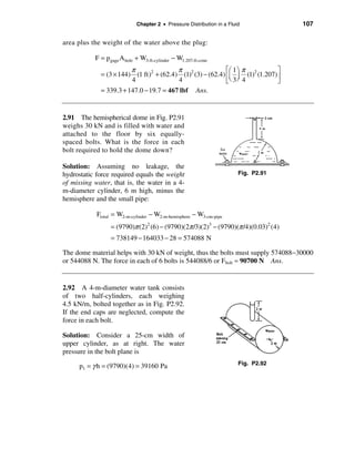 Chapter 2 • Pressure Distribution in a Fluid            107

area plus the weight of the water above the plug:

           F = p gage A hole + W3-ft-cylinder − W1.207-ft-cone
                        π                π                  éæ 1 ö π          ù
             = (3 × 144) (1 ft)2 + (62.4) (1)2 (3) − (62.4) êç ÷ (1)2 (1.207) ú
                        4                4                  ëè 3 ø 4          û
             = 339.3 + 147.0 − 19.7 = 467 lbf           Ans.


2.91 The hemispherical dome in Fig. P2.91
weighs 30 kN and is filled with water and
attached to the floor by six equally-
spaced bolts. What is the force in each
bolt required to hold the dome down?

Solution: Assuming no leakage, the
hydrostatic force required equals the weight                            Fig. P2.91
of missing water, that is, the water in a 4-
m-diameter cylinder, 6 m high, minus the
hemisphere and the small pipe:

            Ftotal = W2-m-cylinder − W2-m-hemisphere − W3-cm-pipe
                  = (9790)π (2)2 (6) − (9790)(2π /3)(2)3 − (9790)(π /4)(0.03)2 (4)
                  = 738149 − 164033 − 28 = 574088 N

The dome material helps with 30 kN of weight, thus the bolts must supply 574088−30000
or 544088 N. The force in each of 6 bolts is 544088/6 or Fbolt ≈ 90700 N Ans.


2.92 A 4-m-diameter water tank consists
of two half-cylinders, each weighing
4.5 kN/m, bolted together as in Fig. P2.92.
If the end caps are neglected, compute the
force in each bolt.

Solution: Consider a 25-cm width of
upper cylinder, as at right. The water
pressure in the bolt plane is

      p1 = γ h = (9790)(4) = 39160 Pa                                   Fig. P2.92
 
