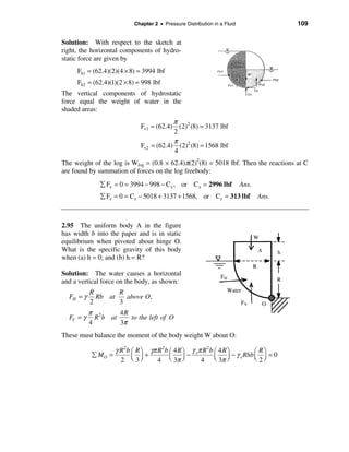 Chapter 2 • Pressure Distribution in a Fluid                   109


Solution: With respect to the sketch at
right, the horizontal components of hydro-
static force are given by
     Fh1 = (62.4)(2)(4 × 8) = 3994 lbf
     Fh2 = (62.4)(1)(2 × 8) = 998 lbf
The vertical components of hydrostatic
force equal the weight of water in the
shaded areas:
                                           π
                               Fv1 = (62.4) (2)2 (8) = 3137 lbf
                                           2
                                           π
                               Fv2 = (62.4) (2)2 (8) = 1568 lbf
                                           4
The weight of the log is Wlog = (0.8 × 62.4)π(2)2(8) = 5018 lbf. Then the reactions at C
are found by summation of forces on the log freebody:
              å Fx = 0 = 3994 − 998 − Cx , or C x = 2996 lbf               Ans.
              å Fz = 0 = Cz − 5018 + 3137 + 1568, or Cz = 313 lbf                 Ans.



2.95 The uniform body A in the figure
has width b into the paper and is in static
equilibrium when pivoted about hinge O.
What is the specific gravity of this body
when (a) h = 0; and (b) h = R?

Solution: The water causes a horizontal
and a vertical force on the body, as shown:
           R       R
  FH = γ     Rb at   above O,
           2       3
           π 2      4R
  FV = γ     R b at    to the left of O
           4        3π
These must balance the moment of the body weight W about O:

                     γ R 2 b æ R ö γπ R 2 b æ 4 R ö γ sπ R 2 b æ 4 R ö           æ Rö
            å MO =           ç ÷+           ç     ÷−           ç     ÷ − γ s Rhb ç ÷ = 0
                       2 è 3ø         4 è 3π ø          4 è 3π ø                 è 2ø
 