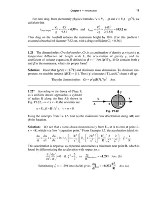 Chapter 1 • Introduction                              11

    For zero drag, from elementary physics formulas, V = Vo − gt and z = Vot − gt2/2, we
calculate that
                           Vo   45                     V2   (45)2
          t max height =      =    ≈ 4.59 s and z max = o =       ≈ 103.2 m
                           g 9.81                      2g 2(9.81)
Thus drag on the baseball reduces the maximum height by 38%. [For this problem I
assumed a baseball of diameter 7.62 cm, with a drag coefficient CD ≈ 0.36.]


1.21 The dimensionless Grashof number, Gr, is a combination of density ρ, viscosity µ,
temperature difference ∆T, length scale L, the acceleration of gravity g, and the
coefficient of volume expansion β, defined as β = (−1/ρ)(∂ρ/∂T)p. If Gr contains both g
and β in the numerator, what is its proper form?

Solution: Recall that {µ/ρ} = {L2/T} and eliminates mass dimensions. To eliminate tem-
perature, we need the product {β∆Τ} = {1}. Then {g} eliminates {T}, and L3 cleans it all up:
                     Thus the dimensionless Gr = ρ 2 gβ∆TL3 /µ 2       Ans.


1.22* According to the theory of Chap. 8,
as a uniform stream approaches a cylinder
of radius R along the line AB shown in
Fig. P1.22, –∞ < x < –R, the velocities are

      u = U ∞ (1 − R 2 /x 2 ); v = w = 0
                                                                   Fig. P1.22
Using the concepts from Ex. 1.5, find (a) the maximum flow deceleration along AB; and
(b) its location.

Solution: We see that u slows down monotonically from U∞ at A to zero at point B,
x = −R, which is a flow “stagnation point.” From Example 1.5, the acceleration (du/dt) is
       du ∂ u    ∂u          æ R2 ö é      æ 2R 2 ö ù U 2 æ 2  2 ö      x
         =    +u    = 0 + U∞ ç1 − 2 ÷ ê U∞ ç + 3 ÷ú = ∞ ç 3 − 5 ÷ , ζ =
       dt ∂ t    ∂x          è   x øê ë    è x øú R è ζ
                                                    û         ζ ø       R
This acceleration is negative, as expected, and reaches a minimum near point B, which is
found by differentiating the acceleration with respect to x:
               d æ du ö       2 5
                  ç ÷ = 0 if ζ = , or
                                                  x
                                                    |max decel. ≈ −1.291 Ans. (b)
               dx è dt ø        3                 R
                                                                          2
        Substituting ζ = −1.291 into (du/dt) gives
                                                        du
                                                           |min = −0.372 U∞     Ans. (a)
                                                        dt               R
 