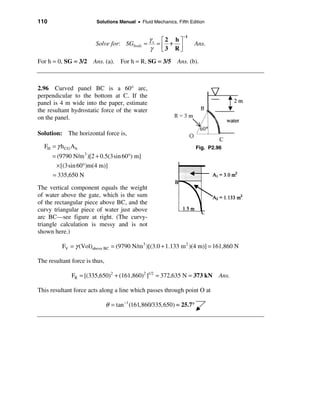 110                     Solutions Manual • Fluid Mechanics, Fifth Edition


                                                               −1
                                                γs é2 h ù
                        Solve for: SGbody =       =   +             Ans.
                                                γ ê3 Rú
                                                    ë   û
For h = 0, SG = 3/2 Ans. (a). For h = R, SG = 3/5 Ans. (b).



2.96 Curved panel BC is a 60° arc,
perpendicular to the bottom at C. If the
panel is 4 m wide into the paper, estimate
the resultant hydrostatic force of the water
on the panel.

Solution: The horizontal force is,

  FH = γ h CG A h                                                     Fig. P2.96
      = (9790 N/m )[2 + 0.5(3sin 60°) m]
                    3

        × [(3sin 60°)m(4 m)]
      = 335,650 N

The vertical component equals the weight
of water above the gate, which is the sum
of the rectangular piece above BC, and the
curvy triangular piece of water just above
arc BC—see figure at right. (The curvy-
triangle calculation is messy and is not
shown here.)

          FV = γ (Vol)above BC = (9790 N/m 3 )[(3.0 + 1.133 m 2 )(4 m)] = 161,860 N

The resultant force is thus,

              FR = [(335,650)2 + (161,860)2 ]1/2 = 372,635 N = 373 kN         Ans.

This resultant force acts along a line which passes through point O at

                               θ = tan −1 (161,860/335,650) = 25.7°
 