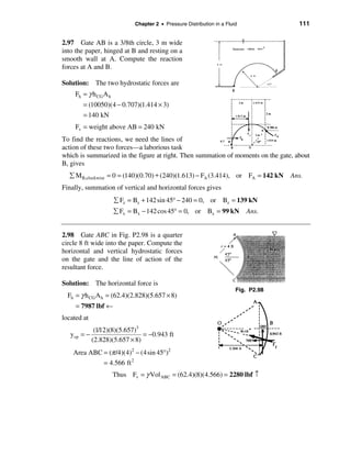 Chapter 2 • Pressure Distribution in a Fluid              111


2.97 Gate AB is a 3/8th circle, 3 m wide
into the paper, hinged at B and resting on a
smooth wall at A. Compute the reaction
forces at A and B.

Solution: The two hydrostatic forces are
     Fh = γ h CG A h
        = (10050)(4 − 0.707)(1.414 × 3)
        = 140 kN
     Fv = weight above AB = 240 kN
To find the reactions, we need the lines of
action of these two forces—a laborious task
which is summarized in the figure at right. Then summation of moments on the gate, about
B, gives
  å M B,clockwise = 0 = (140)(0.70) + (240)(1.613) − FA (3.414), or FA = 142 kN       Ans.
Finally, summation of vertical and horizontal forces gives
                       å Fz = Bz + 142 sin 45° − 240 = 0, or Bz = 139 kN
                       å Fx = Bx − 142 cos 45° = 0, or Bx = 99 kN            Ans.


2.98 Gate ABC in Fig. P2.98 is a quarter
circle 8 ft wide into the paper. Compute the
horizontal and vertical hydrostatic forces
on the gate and the line of action of the
resultant force.

Solution: The horizontal force is
                                                                         Fig. P2.98
  Fh = γ h CG A h = (62.4)(2.828)(5.657 × 8)
     = 7987 lbf ←
located at
               (1/12)(8)(5.657)3
   y cp = −                      = −0.943 ft
              (2.828)(5.657 × 8)
    Area ABC = (π /4)(4)2 − (4 sin 45°)2
             = 4.566 ft 2
                       Thus Fv = γ Vol ABC = (62.4)(8)(4.566) = 2280 lbf ↑
 