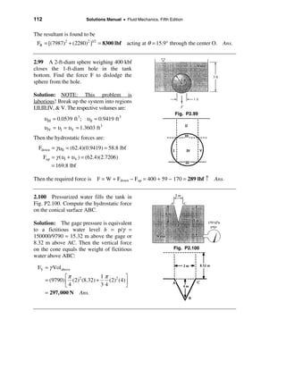 112                         Solutions Manual • Fluid Mechanics, Fifth Edition


The resultant is found to be
 FR = [(7987)2 + (2280)2 ]1/2 = 8300 lbf         acting at θ = 15.9° through the center O. Ans.


2.99 A 2-ft-diam sphere weighing 400 kbf
closes the 1-ft-diam hole in the tank
bottom. Find the force F to dislodge the
sphere from the hole.

Solution: NOTE: This problem is
laborious! Break up the system into regions
I,II,III,IV, & V. The respective volumes are:
                                                                         Fig. P2.99
      υ III = 0.0539 ft 3 ; υ II = 0.9419 ft 3
      υ IV = υI = υ V = 1.3603 ft 3
Then the hydrostatic forces are:
  Fdown = γυ II = (62.4)(0.9419) = 58.8 lbf
      Fup = γ (υ I + υ V ) = (62.4)(2.7206)
          = 169.8 lbf

Then the required force is F = W + Fdown − Fup = 400 + 59 − 170 = 289 lbf ↑ Ans.


2.100 Pressurized water fills the tank in
Fig. P2.100. Compute the hydrostatic force
on the conical surface ABC.

Solution: The gage pressure is equivalent
to a fictitious water level h = p/γ =
150000/9790 = 15.32 m above the gage or
8.32 m above AC. Then the vertical force
on the cone equals the weight of fictitious                             Fig. P2.100
water above ABC:

 FV = γ Volabove
               éπ              1π 2 ù
      = (9790) ê (2)2 (8.32) +    (2) (4)ú
               ë4              34        û
      = 297, 000 N Ans.
 