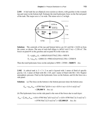 Chapter 2 • Pressure Distribution in a Fluid                    113

2.101 A fuel tank has an elliptical cross-section as shown, with gasoline in the (vented)
top and water in the bottom half. Estimate the total hydrostatic force on the flat end panel
of the tank. The major axis is 3 m wide. The minor axis is 2 m high.




Solution: The centroids of the top and bottom halves are 4(1 m)/(3π) = 0.424 m from
the center, as shown. The area of each half ellipse is (π/2)(1 m)(1.5 m) = 2.356 m2. The
forces on panel #1 in the gasoline and on panel #2 in the water are:

              F1 = ρ1gh CG1A1 = (680)(9.81)(0.576)(2.356) = 9050 N
              F2 = pCG2 A 2 = [680(1.0) + 998(0.424)](9.81)(2.356) = 25500 N

Then the total hydrostatic force on the end plate is 9050 + 25500 ≈ 34600 N Ans.


2.102 A cubical tank is 3 × 3 × 3 m and is layered with 1 meter of fluid of specific
gravity 1.0, 1 meter of fluid with SG = 0.9, and 1 meter of fluid with SG = 0.8. Neglect
atmospheric pressure. Find (a) the hydrostatic force on the bottom; and (b) the force on a
side panel.

Solution: (a) The force on the bottom is the bottom pressure times the bottom area:

        Fbot = p bot A bot = (9790 N/m 3 )[(0.8 × 1 m) + (0.9 × 1 m) + (1.0 × 1 m)](3 m)2
                        = 238, 000 N      Ans. (a)
(b) The hydrostatic force on the side panel is the sum of the forces due to each layer:

Fside = å γ h CG Aside = (0.8 × 9790 N/m 3 )(0.5 m)(3 m 2 ) + (0.9 × 9790 N/m 3 )(1.5 m)(3 m 2 )
                       + (9790 N/m 3 )(2.5 m)(3 m 2 ) = 125, 000 kN        Ans. (b)
 