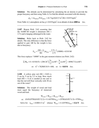 Chapter 2 • Pressure Distribution in a Fluid                     115

Solution: The altitude can be determined by calculating the air density to provide the
proper buoyancy and then using Table A.3 to find the altitude associated with this density:
              ρair = m balloon /Volsphere = (6.7 kg)/[π (2.5 m 3 )/6] = 0.819 kg/m 3
From Table A.3, atmospheric air has ρ = 0.819 kg/m3 at an altitude of about 4000 m. Ans.


2.107 Repeat Prob. 2.62 assuming that
the 10,000 lbf weight is aluminum (SG =
2.71) and is hanging submerged in the water.

Solution: Refer back to Prob. 2.62 for
details. The only difference is that the force
applied to gate AB by the weight is less
due to buoyancy:

                             (SG − 1)           2.71 − 1
                    Fnet =            γυ body =          (10000) = 6310 lbf
                               SG                2.71
This force replaces “10000” in the gate moment relation (see Prob. 2.62):

                                          æh         h       ö
       å M B = 0 = 6310(15) − (288.2h 2 ) ç csc 60° − csc 60°÷ − 4898(7.5cos 60°)
                                          è2         6       ø
                   or: h 3 = 76280/110.9 = 688, or: h = 8.83 ft             Ans.


2.108 A yellow pine rod (SG = 0.65) is
5 cm by 5 cm by 2.2 m long. How much
lead (SG = 11.4) is needed at one end so
that the rod will float vertically with 30 cm
out of the water?

Solution: The weight of wood and lead
must equal the buoyancy of immersed
wood and lead:
                                 Wwood + Wlead = Bwood + Blead ,
     or: (0.65)(9790)(0.05) (2.2) + 11.4(9790)υ lead = (9790)(0.05) (1.9) + 9790υlead
                           2                                       2


    Solve for υ lead = 0.000113 m 3       whence Wlead = 11.4(9790)υ lead = 12.6 N     Ans.
 