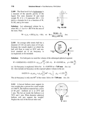 116                    Solutions Manual • Fluid Mechanics, Fifth Edition


2.109 The float level h of a hydrometer is
a measure of the specific gravity of the
liquid. For stem diameter D and total
weight W, if h = 0 represents SG = 1.0,
derive a formula for h as a function of W,
D, SG, and γo for water.

Solution: Let submerged volume be υo
                                                                   Fig. P2.109
when SG = 1. Let A = πD2/4 be the area of
the stem. Then
                                                           W(SG − 1)
             W = γ oυo = (SG)γ o (υo − Ah), or: h =                          Ans.
                                                          SGγ o (π D 2 /4)


2.110 An average table tennis ball has a
diameter of 3.81 cm and a mass of 2.6 gm.
Estimate the (small) depth h at which the
ball will float in water at 20°C and sea-
level standard air if air buoyancy is
(a) neglected; or (b) included.

Solution: For both parts we need the volume of the submerged spherical segment:
                                           π h2                                  kg
   W = 0.0026(9.81) = 0.0255 N = ρ water g      (3 R − h), R = 0.01905 m, ρ = 998 3
                                             3                                   m
(a) Air buoyancy is neglected. Solve for h ≈ 0.00705 m = 7.05 mm Ans. (a)
(b) Also include air buoyancy on the exposed sphere volume in the air:
                                            é4             ù                kg
             0.0255 N = ρ w gυseg + ρ air g ê π R3 − υ seg ú , ρ air = 1.225 3
                                            ë3             û                m
The air buoyancy is only one-80 of the water. Solve h = 7.00 mm Ans. (b)
                               th




2.111 A hot-air balloon must support its
own weight plus a person for a total weight
of 1300 N. The balloon material has a mass
of 60 g/m2. Ambient air is at 25°C and
1 atm. The hot air inside the balloon is at
70°C and 1 atm. What diameter spherical
balloon will just support the weight?
Neglect the size of the hot-air inlet vent.
 