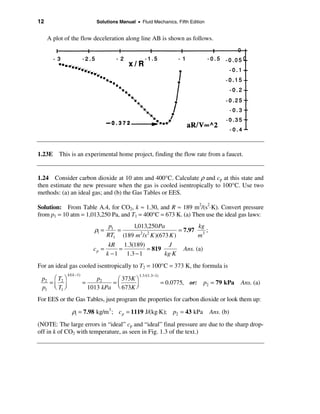 12                            Solutions Manual • Fluid Mechanics, Fifth Edition


     A plot of the flow deceleration along line AB is shown as follows.




1.23E    This is an experimental home project, finding the flow rate from a faucet.


1.24 Consider carbon dioxide at 10 atm and 400°C. Calculate ρ and cp at this state and
then estimate the new pressure when the gas is cooled isentropically to 100°C. Use two
methods: (a) an ideal gas; and (b) the Gas Tables or EES.

Solution: From Table A.4, for CO2, k ≈ 1.30, and R ≈ 189 m2/(s2⋅K). Convert pressure
from p1 = 10 atm = 1,013,250 Pa, and T1 = 400°C = 673 K. (a) Then use the ideal gas laws:
                                      p1     1,013,250 Pa             kg
                              ρ1 =       =      2 2
                                                               = 7.97 3 ;
                                     RT1 (189 m /s K )(673 K )       m
                                      kR 1.3(189)          J
                             cp =         =        = 819               Ans. (a)
                                     k − 1 1.3 − 1       kg⋅K
For an ideal gas cooled isentropically to T2 = 100°C = 373 K, the formula is
             k /( k −1)                          1.3 /(1.3−1)
 p2 æ T2 ö                     p2    æ 373K ö
   =                      =         =ç      ÷                   = 0.0775, or: p2 = 79 kPa   Ans. (a)
 p1 ç T1 ÷
     è ø                    1013 kPa è 673K ø
For EES or the Gas Tables, just program the properties for carbon dioxide or look them up:

                ρ1 = 7.98 kg/m 3 ; c p = 1119 J/(kg⋅K); p2 = 43 kPa Ans. (b)
(NOTE: The large errors in “ideal” cp and “ideal” final pressure are due to the sharp drop-
off in k of CO2 with temperature, as seen in Fig. 1.3 of the text.)
 