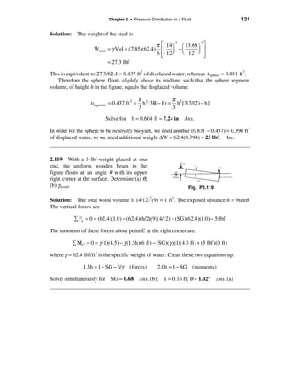 Chapter 2 • Pressure Distribution in a Fluid                       121

Solution: The weight of the steel is

                                                   π éæ 14 ö æ 13.68 ö ù
                                                            3         3
                    Wsteel   = γ Vol = (7.85)(62.4) êç ÷ − ç         ÷ ú
                                                   6 êè 12 ø è 12 ø ú
                                                     ë                  û
                             = 27.3 lbf

This is equivalent to 27.3/62.4 = 0.437 ft3 of displaced water, whereas υsphere = 0.831 ft3.
   Therefore the sphere floats slightly above its midline, such that the sphere segment
volume, of height h in the figure, equals the displaced volume:

                                             π 2           π
                  υsegment = 0.437 ft 3 =      h (3R − h) = h 2 [3(7/12) − h]
                                             3             3
                             Solve for h = 0.604 ft ≈ 7.24 in         Ans.

In order for the sphere to be neutrally buoyant, we need another (0.831 − 0.437) = 0.394 ft3
of displaced water, so we need additional weight ∆W = 62.4(0.394) ≈ 25 lbf. Ans.


2.119 With a 5-lbf-weight placed at one
end, the uniform wooden beam in the
figure floats at an angle θ with its upper
right corner at the surface. Determine (a) θ;
(b) γwood.                                                              Fig. P2.119

Solution: The total wood volume is (4/12)2(9) = 1 ft3. The exposed distance h = 9tanθ.
The vertical forces are

           å Fz = 0 = (62.4)(1.0) − (62.4)(h/2)(9)(4/12) − (SG)(62.4)(1.0) − 5 lbf

The moments of these forces about point C at the right corner are:

          å MC = 0 = γ (1)(4.5) − γ (1.5h)(6 ft) − (SG)(γ )(1)(4.5 ft) + (5 lbf)(0 ft)

where γ = 62.4 lbf/ft3 is the specific weight of water. Clean these two equations up:

               1.5h = 1 − SG − 5/γ       (forces)       2.0h = 1 − SG (moments)

Solve simultaneously for SG ≈ 0.68 Ans. (b); h = 0.16 ft; θ ≈ 1.02°                   Ans. (a)
 