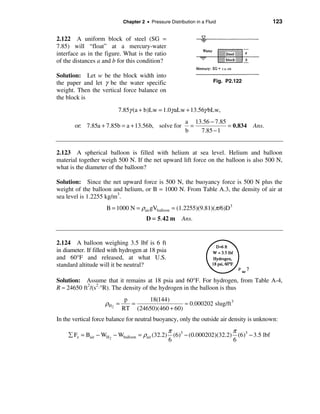 Chapter 2 • Pressure Distribution in a Fluid                   123


2.122 A uniform block of steel (SG =
7.85) will “float” at a mercury-water
interface as in the figure. What is the ratio
of the distances a and b for this condition?

Solution: Let w be the block width into
the paper and let γ be the water specific                              Fig. P2.122
weight. Then the vertical force balance on
the block is
                          7.85γ (a + b)Lw = 1.0γ aLw + 13.56γ bLw,
                                                          a 13.56 − 7.85
       or: 7.85a + 7.85b = a + 13.56b, solve for            =            = 0.834     Ans.
                                                          b   7.85 − 1


2.123 A spherical balloon is filled with helium at sea level. Helium and balloon
material together weigh 500 N. If the net upward lift force on the balloon is also 500 N,
what is the diameter of the balloon?

Solution: Since the net upward force is 500 N, the buoyancy force is 500 N plus the
weight of the balloon and helium, or B = 1000 N. From Table A.3, the density of air at
sea level is 1.2255 kg/m3.
                     B = 1000 N = ρair gVballoon = (1.2255)(9.81)(π /6)D3
                                       D = 5. 42 m      Ans.


2.124 A balloon weighing 3.5 lbf is 6 ft
in diameter. If filled with hydrogen at 18 psia
and 60°F and released, at what U.S.
standard altitude will it be neutral?

Solution: Assume that it remains at 18 psia and 60°F. For hydrogen, from Table A-4,
R ≈ 24650 ft2/(s2⋅°R). The density of the hydrogen in the balloon is thus
                              p     18(144)
                    ρH 2 =      =                 ≈ 0.000202 slug/ft 3
                             RT (24650)(460 + 60)
In the vertical force balance for neutral buoyancy, only the outside air density is unknown:
                                               π                       π
     å Fz = Bair − WH2 − Wballoon = ρair (32.2) (6)3 − (0.000202)(32.2) (6)3 − 3.5 lbf
                                               6                       6
 