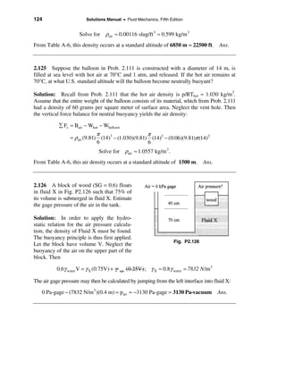 124                     Solutions Manual • Fluid Mechanics, Fifth Edition


                     Solve for ρair ≈ 0.00116 slug/ft 3 ≈ 0.599 kg/m 3
From Table A-6, this density occurs at a standard altitude of 6850 m ≈ 22500 ft. Ans.



2.125 Suppose the balloon in Prob. 2.111 is constructed with a diameter of 14 m, is
filled at sea level with hot air at 70°C and 1 atm, and released. If the hot air remains at
70°C, at what U.S. standard altitude will the balloon become neutrally buoyant?

Solution: Recall from Prob. 2.111 that the hot air density is p/RThot ≈ 1.030 kg/m3.
Assume that the entire weight of the balloon consists of its material, which from Prob. 2.111
had a density of 60 grams per square meter of surface area. Neglect the vent hole. Then
the vertical force balance for neutral buoyancy yields the air density:

           å Fz = Bair − Whot − Wballoon
                              π                     π
                 = ρair (9.81) (14)3 − (1.030)(9.81) (14)3 − (0.06)(9.81)π (14)2
                              6                     6
                              Solve for ρair ≈ 1.0557 kg/m 3 .
From Table A-6, this air density occurs at a standard altitude of 1500 m. Ans.



2.126 A block of wood (SG = 0.6) floats
in fluid X in Fig. P2.126 such that 75% of
its volume is submerged in fluid X. Estimate
the gage pressure of the air in the tank.

Solution: In order to apply the hydro-
static relation for the air pressure calcula-
tion, the density of Fluid X must be found.
The buoyancy principle is thus first applied.
                                                                       Fig. P2.126
Let the block have volume V. Neglect the
buoyancy of the air on the upper part of the
block. Then

          0.6γ water V = γ X (0.75V) + γ   air   (0.25V) ; γ X ≈ 0.8γ water = 7832 N /m 3

The air gage pressure may then be calculated by jumping from the left interface into fluid X:
   0 Pa-gage − (7832 N/m 3 )(0.4 m) = pair = −3130 Pa-gage = 3130 Pa-vacuum                 Ans.
 