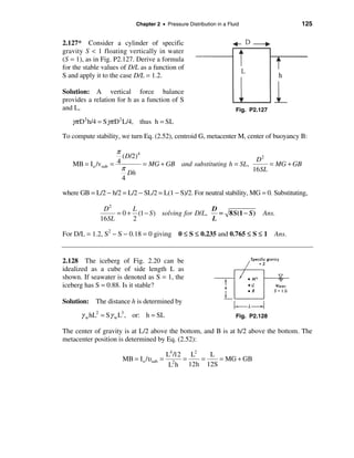 Chapter 2 • Pressure Distribution in a Fluid                 125


2.127* Consider a cylinder of specific
gravity S < 1 floating vertically in water
(S = 1), as in Fig. P2.127. Derive a formula
for the stable values of D/L as a function of
S and apply it to the case D/L = 1.2.

Solution: A vertical force balance
provides a relation for h as a function of S
and L,                                                                Fig. P2.127

   γπ D2 h/4 = Sγπ D2 L/4, thus h = SL
To compute stability, we turn Eq. (2.52), centroid G, metacenter M, center of buoyancy B:

                      π
                        ( D/2)4                                     D2
   MB = I o /vsub   = 4         = MG + GB and substituting h = SL,      = MG + GB
                        π                                          16SL
                           Dh
                        4

where GB = L/2 − h/2 = L/2 − SL/2 = L(1 − S)/2. For neutral stability, MG = 0. Substituting,

               D2        L                          D
                    = 0 + (1 − S ) solving for D/L,   = 8 S(1 − S )            Ans.
              16 SL      2                          L

For D/L = 1.2, S2 − S − 0.18 = 0 giving       0 ≤ S ≤ 0.235 and 0.765 ≤ S ≤ 1 Ans.


2.128 The iceberg of Fig. 2.20 can be
idealized as a cube of side length L as
shown. If seawater is denoted as S = 1, the
iceberg has S = 0.88. Is it stable?

Solution: The distance h is determined by
      γ w hL2 = Sγ w L3 , or: h = SL                                  Fig. P2.128

The center of gravity is at L/2 above the bottom, and B is at h/2 above the bottom. The
metacenter position is determined by Eq. (2.52):

                                         L4 /12 L2   L
                       MB = I o /υsub   = 2 =      =   = MG + GB
                                          L h 12h 12S
 