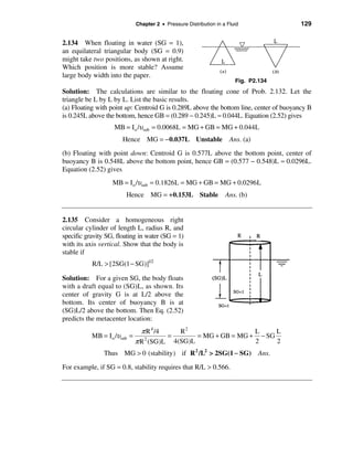 Chapter 2 • Pressure Distribution in a Fluid              129


2.134 When floating in water (SG = 1),
an equilateral triangular body (SG = 0.9)
might take two positions, as shown at right.
Which position is more stable? Assume
large body width into the paper.
                                                                        Fig. P2.134
Solution: The calculations are similar to the floating cone of Prob. 2.132. Let the
triangle be L by L by L. List the basic results.
(a) Floating with point up: Centroid G is 0.289L above the bottom line, center of buoyancy B
is 0.245L above the bottom, hence GB = (0.289 − 0.245)L ≈ 0.044L. Equation (2.52) gives
                    MB = I o /υsub = 0.0068L = MG + GB = MG + 0.044L
                       Hence MG = −0.037L Unstable                    Ans. (a)
(b) Floating with point down: Centroid G is 0.577L above the bottom point, center of
buoyancy B is 0.548L above the bottom point, hence GB = (0.577 − 0.548)L ≈ 0.0296L.
Equation (2.52) gives
                   MB = I o /υsub = 0.1826L = MG + GB = MG + 0.0296L
                        Hence MG = +0.153L Stable                   Ans. (b)


2.135 Consider a homogeneous right
circular cylinder of length L, radius R, and
specific gravity SG, floating in water (SG = 1)
with its axis vertical. Show that the body is
stable if
           R/L > [2SG(1 − SG)]1/2

Solution: For a given SG, the body floats
with a draft equal to (SG)L, as shown. Its
center of gravity G is at L/2 above the
bottom. Its center of buoyancy B is at
(SG)L/2 above the bottom. Then Eq. (2.52)
predicts the metacenter location:
                                π R 4 /4   R2                  L     L
           MB = I o /υsub =              =     = MG + GB = MG + − SG
                              π R (SG)L 4(SG)L
                                 2
                                                               2     2
                Thus MG > 0 (stability) if R 2 /L2 > 2SG(1 − SG)                 Ans.

For example, if SG = 0.8, stability requires that R/L > 0.566.
 