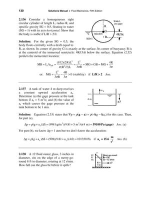 130                       Solutions Manual • Fluid Mechanics, Fifth Edition


2.136 Consider a homogeneous right
circular cylinder of length L, radius R, and
specific gravity SG = 0.5, floating in water
(SG = 1) with its axis horizontal. Show that
the body is stable if L/R > 2.0.

Solution: For the given SG = 0.5, the
body floats centrally with a draft equal to
R, as shown. Its center of gravity G is exactly at the surface. Its center of buoyancy B is
at the centroid of the immersed semicircle: 4R/(3π) below the surface. Equation (2.52)
predicts the metacenter location:

                                    (1/12)(2R)L3    L2                   4R
                 MB = I o /υsub =                =      = MG + GB = MG +
                                      π (R /2)L
                                          2
                                                   3π R                  3π
                             L2   4R
                   or: MG =     −    > 0 (stability) if L/R > 2               Ans.
                            3π R 3π


2.137 A tank of water 4 m deep receives
a constant upward acceleration az.
Determine (a) the gage pressure at the tank
bottom if az = 5 m2/s; and (b) the value of
az which causes the gage pressure at the
tank bottom to be 1 atm.

Solution: Equation (2.53) states that ∇p = ρ(g − a) = ρ(−kg − kaz) for this case. Then,
for part (a),

      ∆p = ρ(g + a z )∆S = (998 kg/m 3 )(9.81 + 5 m 2 /s)(4 m) = 59100 Pa (gage) Ans. (a)
For part (b), we know ∆p = 1 atm but we don’t know the acceleration:

                                                                                 m
      ∆p = ρ(g + a z )∆S = (998)(9.81 + a z )(4.0) = 101350 Pa if a z = 15.6          Ans. (b)
                                                                                 s2


2.138 A 12 fluid ounce glass, 3 inches in
diameter, sits on the edge of a merry-go-
round 8 ft in diameter, rotating at 12 r/min.
How full can the glass be before it spills?
 